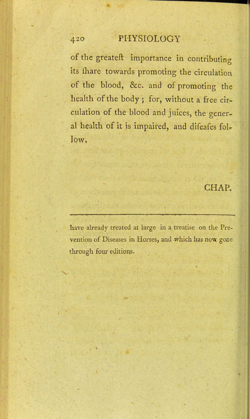 of the greateft importance in contributing its fliare towards promoting the circulation of the blood, &c. and of promoting the health of the body ; for, without a free cir- culation of the blood and juices, the gener^ al health of it is impaired, and difeafes fol^ Iqw. CHAP. have already treated at large in a treatise on the Pre- vention of Diseases in Horses, and which has now; gone through four editions.