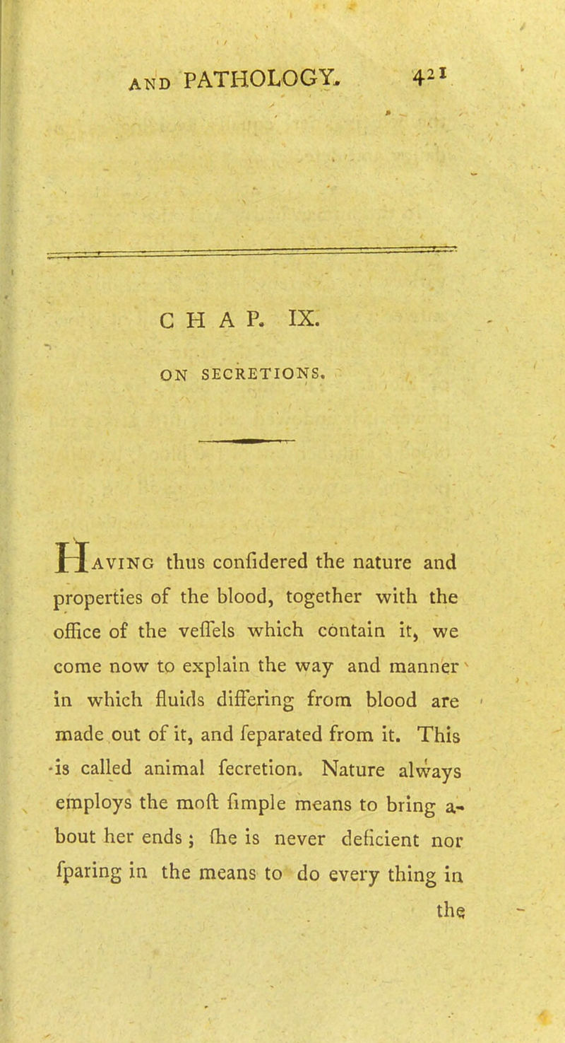 CHAP. IX. ON SECRETIONS. XXAVING thus confidered the nature and properties of the blood, together with the office of the veffels which contain it, we come now to explain the way and manner ^ in which fluids differing from blood are made out of it, and feparated from it. This -is called animal fecretion. Nature always employs the moft fimple means to bring a- bout her ends ; fhe is never deficient nor fparing in the means to do every thing in