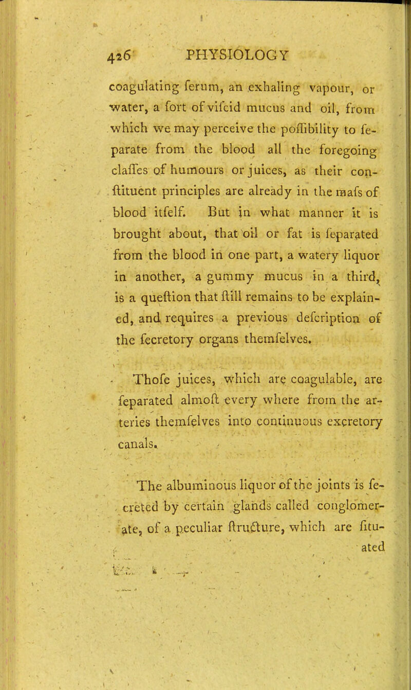 I 426 PHYSIOLOGY coagulating ferum, an exhaling vapour, or water, a fort of vilcid mucus and oil, from which we may perceive the pofTibility to fe- parate from the blood all the foregoing clafTes of humours or juices, as their cori- ftituent principles are already in the raafs of blood itfelf. But in what manner it is brought about, that oil or fat is feparated from the blood in one part, a watery liquor in another, a gummy mucus in a third^ is a queftion that ftill remains to be explain- ed, and requires a previous defcriptioa of the fecretory organs themfelves, Thofe juices, which are coagulable, are feparated almoft tvery where from the arr teries themfelves into cominpous excretory canals. The albuminovis liquor of the joints is fe~ creted by certaih glarids called conglo'rher- >te, of a peculiar ftrutture, which are fitu- ated V