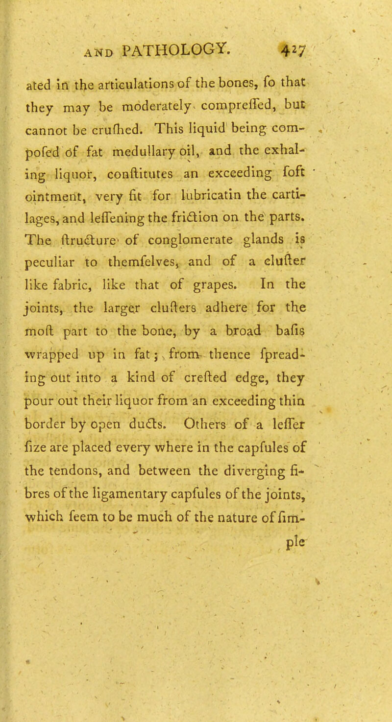ated in the articulations of the bones, fo that they may be moderately-compreffed, but cannot be crufhed. This liquid being com- pofed (if fat medullary oil, and the exhal- ing liquor, conftitutes an exceeding foft • ointment, very fit for lubricatin the carti- lages, and leflening the fridion on the parts. The ftrudturc' of conglomerate glands is peculiar io themfelves, and of a duller like fabric, like that of grapes. In the joints, the larger clufters adhere for the moft part to the bone, by a broad bafis wrapped up in fat j v from- thence fpread- ing out into a kind of crafted edge, they pour out their liquor from an exceeding thin border by open dud:s. Others of a leflet fize are placed every where in the capfules of the tendons, and between the diverging fi- bres of the ligamentary capfules of the joints, which feem to be much of the nature of firti- 1