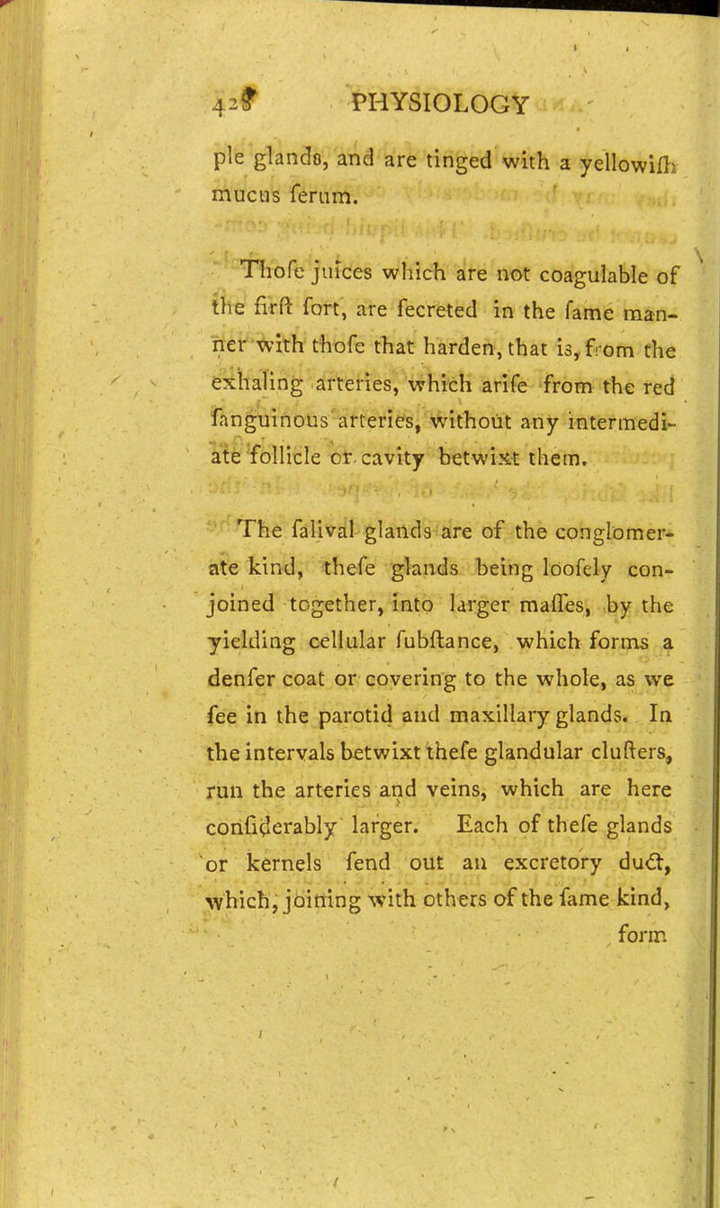 pie glando, and are tinged with a yellowilli mucus ferum. Thofe juices which are not coagulable of ffefirft fort, ate fecreted in the fame man- ner'^'ith thofe that harden, that is, from the exhaling arteries, which arife from the red fanguinous arteries, without any intermedi- ate follicle or. cavity betWtJ^ them. Th€ falival glands are of the conglomer- ate kind, thefe glands being loofely con- joined together, into larger maffes, by the yielding cellular fubftanee, which fori?[is a denfer coat or covering to the whole, as we fee in the parotid and maxillary glands. la the intervals betwixt thefe glandular clufters, run the arteries and veins, which are here corifi^erably larger. Each of thefe glands or kernels fend out an excretory du€t, which, jbitiing with others of the fame kind, form