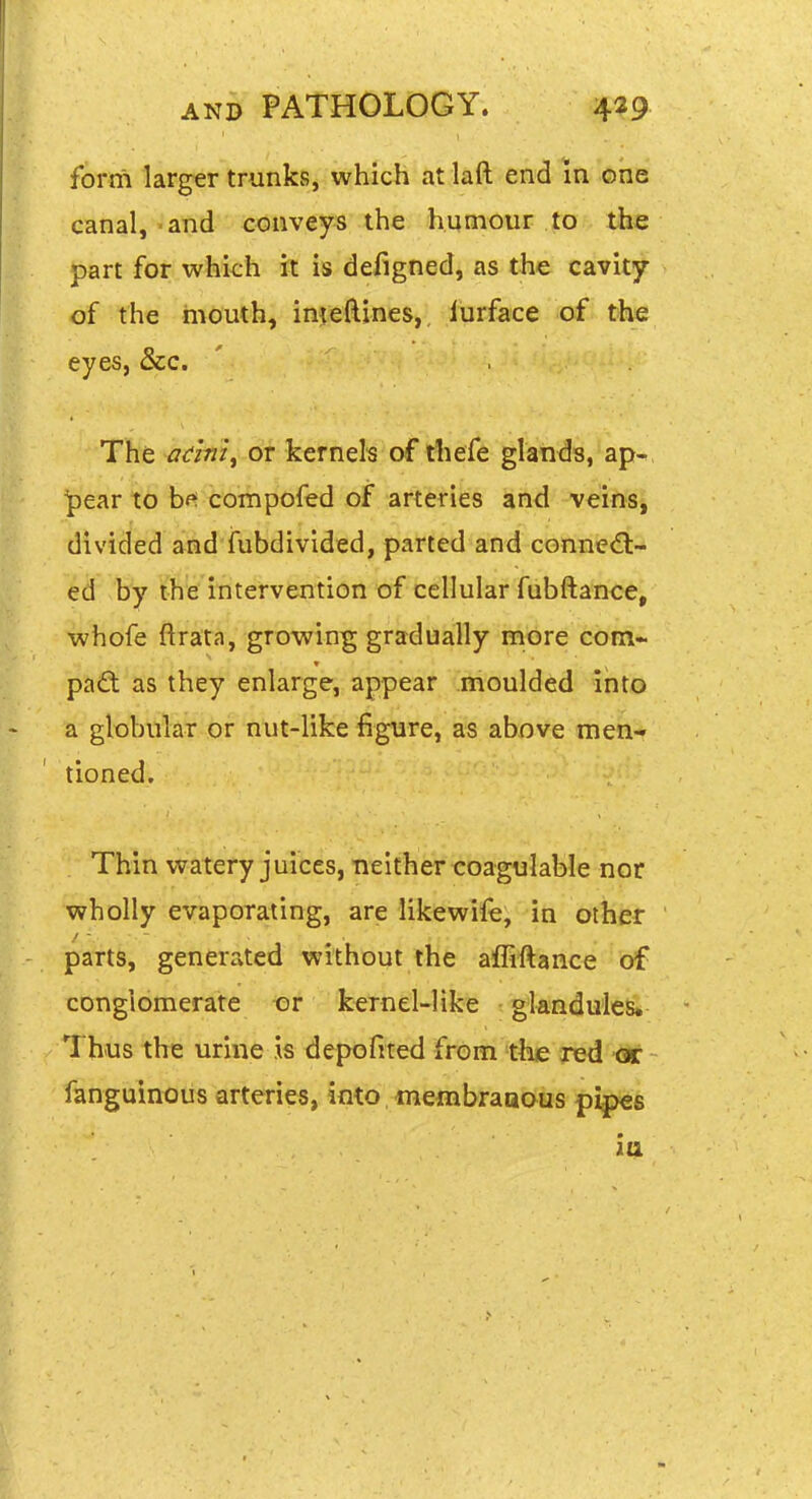 form larger trunks, which at laft end in one canal, and conveys the humour to the part for whkh it is defigned, as the cavity of the mouth, imeftines,, lurfece of tline eyes, &c. The adni^ or kernels of ihefe glands, ap- pear to bf^ compofed of arteries and veins, divided and fubdivided, parted and cGnnie<a- ed by the intervention of cellular fubftance, whofe ftrata, growing gradually more corn- pad as they enlarge, appear moulded into a globular or nut-like figure, as above men- tioned. Thin watery juices, neither coagulable nor wholly evaporating, are likewife, in other parts, generated without the affiftance of conglomerate or kernel-like glandules* Thus the urine is depofifed from the yetl fanguinoiis arteries, into *neflibraaous pipes