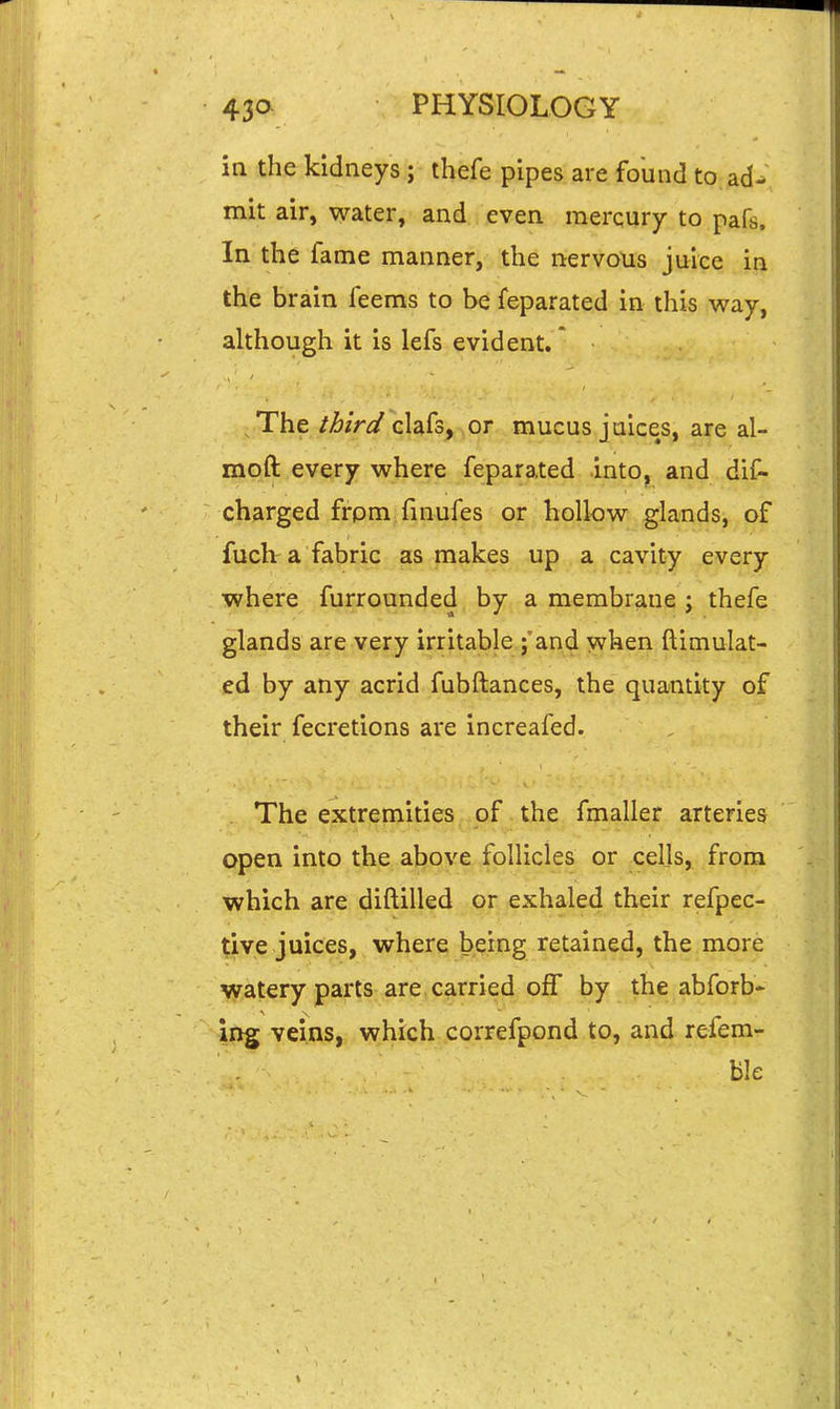 in the kidneys ; thefe pipes are found to ad^ mit air, water, and even raerqury to pafs. In the fame manner, the nervous juice in the brain feems to be feparated in this way, although it is lefs evident.' The ibirdQUk^^or mucus juices, are al- moft every where feparated into, and dif- charged frpm finufes or hollow glands, of fuclv a fabric as makes up a cavity every where furrounded by a membrane ; thefe glands are very irritable j'and when ftimulat- ed by any acrid fubftances, the quantity of their fecretions are increafed. . The extremities of the fmaller arteries open into the above follicles or cells, from which are diftilled or exhaled their refpec- tive juices, where being retained, the more watery parts are carried off by the abforb- ing veins, which correfpond to, and refera- ble