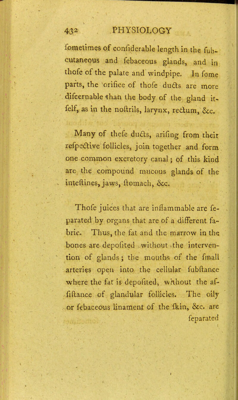 fomelimes of confiderable length in the fub- cut^neQUs and febaceous glands, and in thofe of the palate and windpipe. In fome parts, the orifice of thofe duds are more difcernable than the body of the gland it- felf, as in the noftrils, larynx, redum, &c. Many of thefe duds, arifing from their refpedive follicles, join together and form one common excretory canal; of this kind are the compound mucous glands of the inteftines, jaws, ftomach, &c. Thofe juices that are inflammable are fe- parated by organs that are of a different fa- brie. Thus, the fat arid the marrow in the bones are depofited .without ithe interven- tion of glands; the mouths of the fmall arteries open into the cellular fubftance where the fat is depofited, wKhout the af- fiftaiice of glandular follicles. The oily or febaceous linameni Of the Ikin, &c. are feparated
