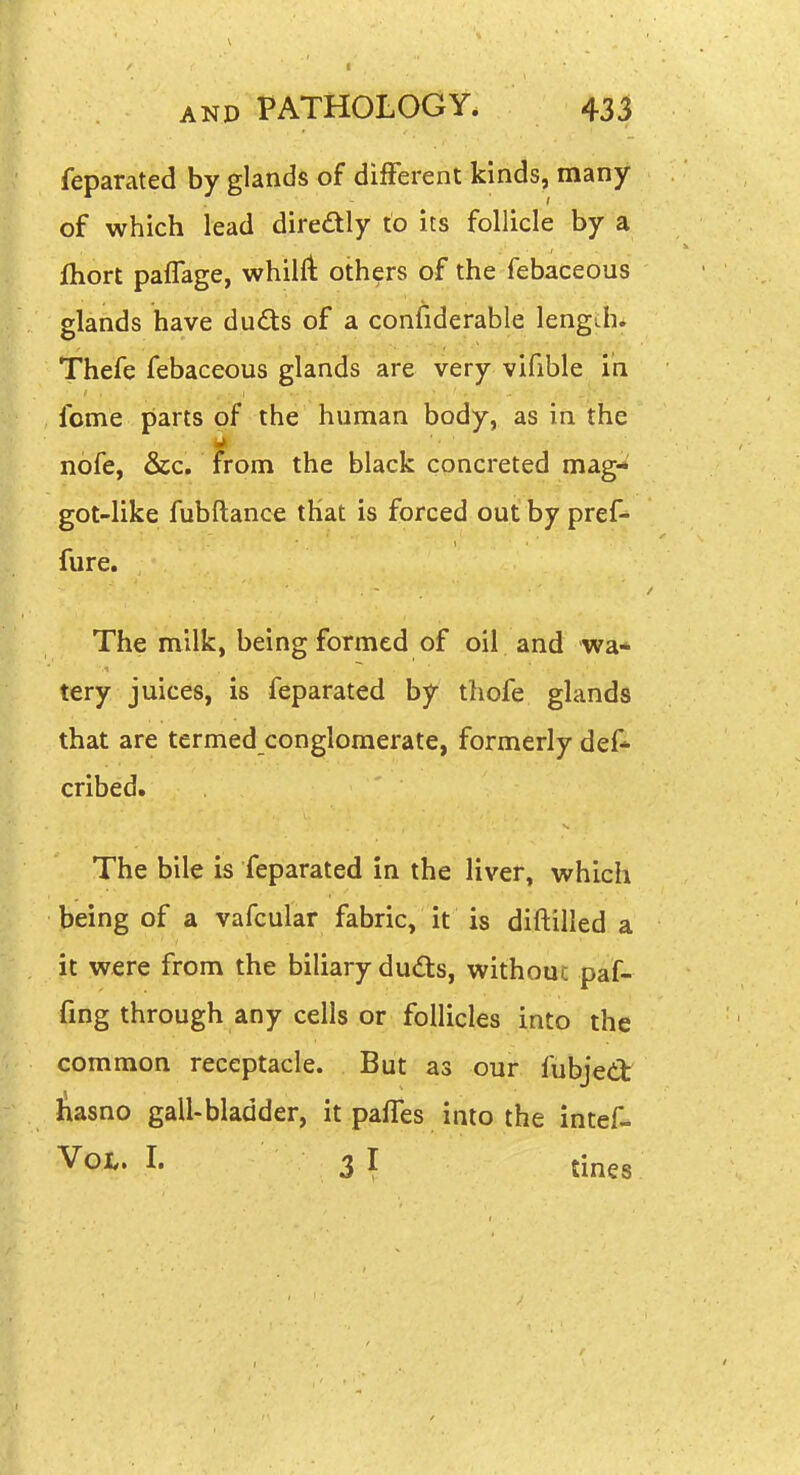 feparated by glands of different kinds, many of which lead diredly to its follicle by a fliort paflage, whilft others of the febaceous glands have dudts of a confiderable length* Thefe febaceous glands are very vifible in fome parts of the human body, as in the nofe, &c. from the black concreted mag- got-like fubftance that is forced out by pref- fure. The milk, being formed of oil and wa* tery juices, is feparated by thofe glands that are termed conglomerate, formerly def* cribed. The bile is feparated in the liver, vv^hich jbeing of a vafcular fabric, it is diftilled a it were from the biliary duds, without paf- fmg through any cells or follicles into the common receptacle. But as our fubjed liasno gall-bladder, it pafles into the intef- Vol. I. 3 I tines