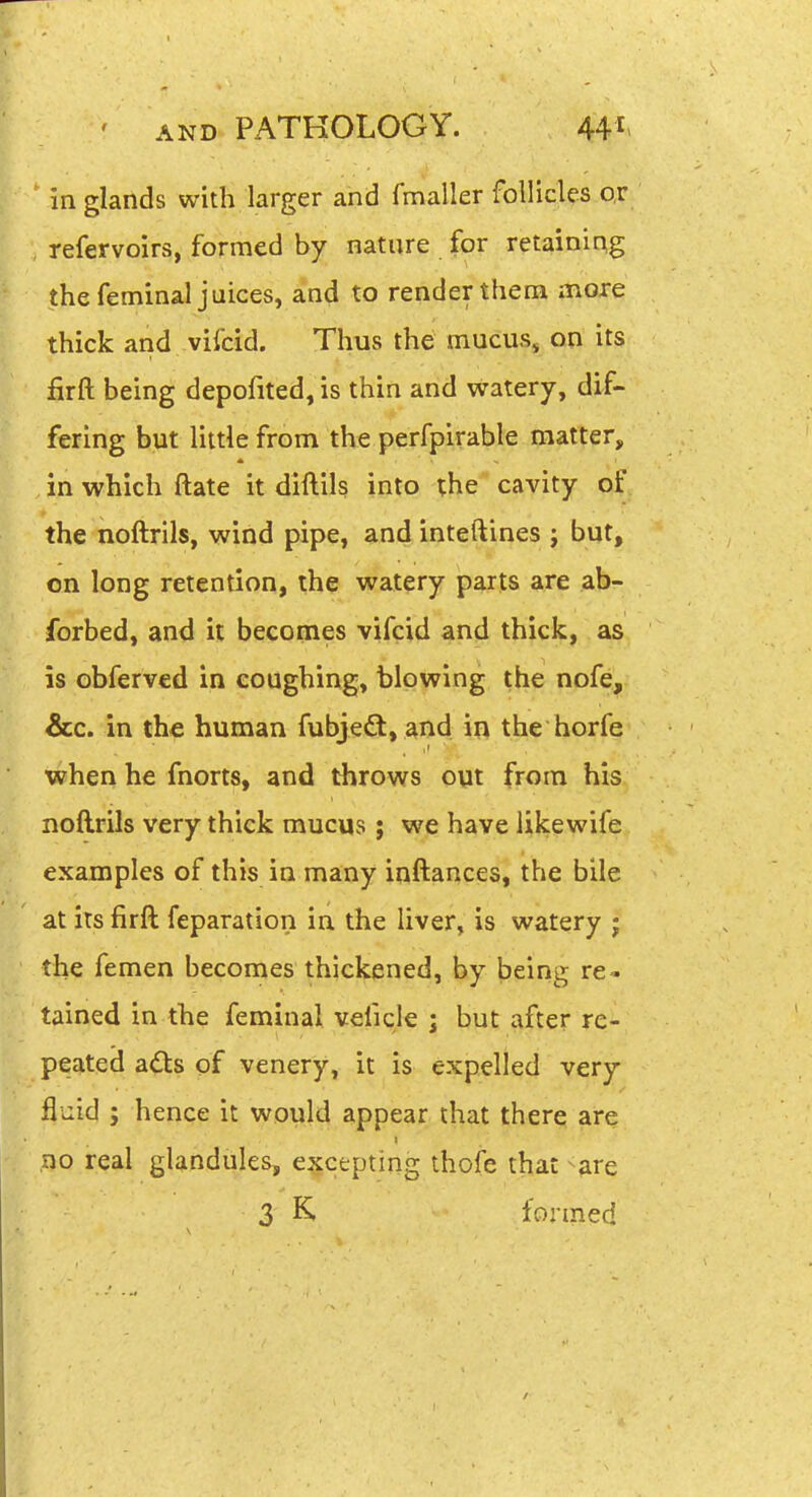 ' AND PATKOLOGY. 44i> in glands with larger and fmaller follicles or , refervoirs, formed by nature for retaining the feminal juices, and to render them more thick and vifcid. Thus the mucus, on its firft being depofited, is thin and watery, dif- fering but little from the perfpirable matter, in which ftate it diftils into the cavity of the noftrils, wind pipe, and inteftines ; but, on long retention, the watery parts are ab- forbed, and it becomes vifcid and thick, as is obferved in coughing, blowing the nofe, &c. in the human fubjedt, ^nd in the horfe when he fnorts, and throws out from his noftrils very thick mucus ; we have iikewife examples of this in many inftances, the bile at its firft feparation in the liver, is watery ; the femen becomes thickened, by being re- tained in the feminal veiicle j but after re- peated adts of venery, it is expelled very fluid ; hence it would appear that there are DO real glandules, excepting thofe that are 3 formed