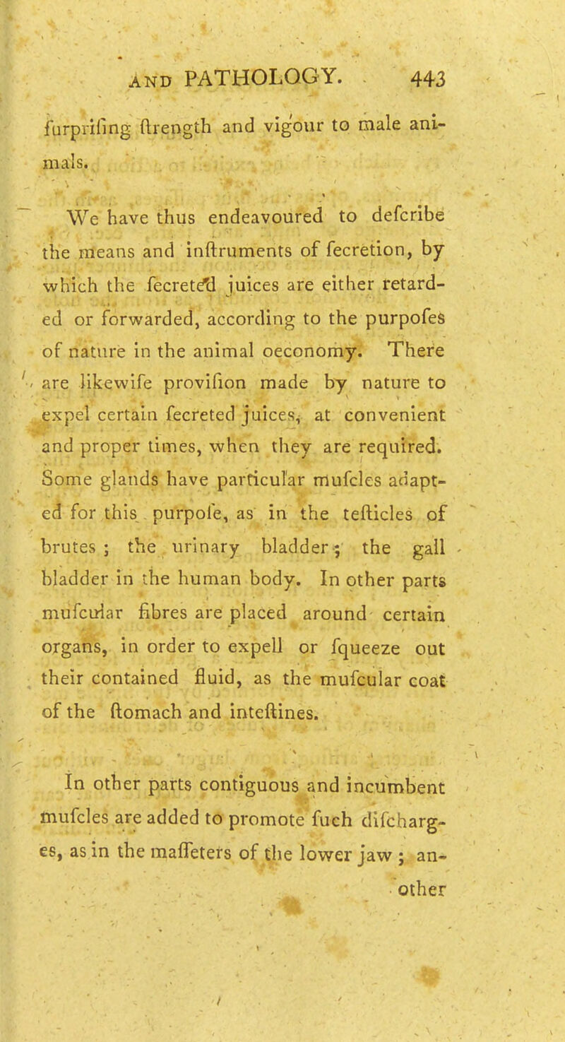 furprifing ftrength and vigour to male ani- mals. We have thus endeavoured to defcribe the fileans and inftruments of fecretion, by which the fecretdti juices are either retard- ed or forwarded, according to the purpofeS of nature in the animal oecQrlorii^ There ' jare. likewife provifion made by nature to expel certain fecreted juices^.^ at; convenient and proper times, when they are required. Some glands have particular mufcles adapt- ed for this,, purpofe, as in the tefticles of brutes; the urinary bladder; the gall bladder in the human body. In other parts mufcuiar fibres are placed around certain organs, in order to expell or fqueeze out their contained fluid, as the mufcuiar coat of the ftomach and inteftines. In other parts contiguous and incumbent mufcles are added to promote fuch difcharg- es, as in the maffeters of the lower jaw ; an« other