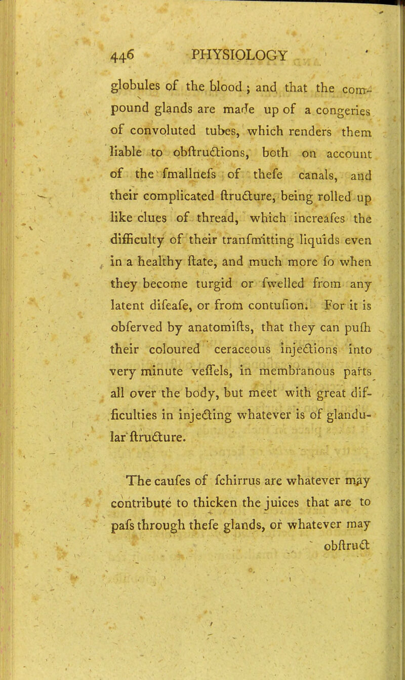 globules of thejblood ; and, that the com- pound glands are made up of a congeries of convoluted tubes, which renders them liable to obftrudlions, both on account of the'-fmallriefs of thefe canals, and their complicated ftrudture, being rolled up like clues of thread, which increafes the difficulty of their tranfmitting liquids even in a healthy ftate, and much more fo when they become turgid or fwelled from any latent difeafe, or from contufion;- For it is obferved by anatomifts, that they can pufh their coloured cetaceous ihjed:ions Into very minute veffels, in membranous parts all over the body, but meet with great dif- ficulties in injeding whatever is of glandu- lar ftrudture. The caufes of fchirrus are whatever m^y contribute to thicken the juices that are to pafs through thefe glands, or whatever may obftrud