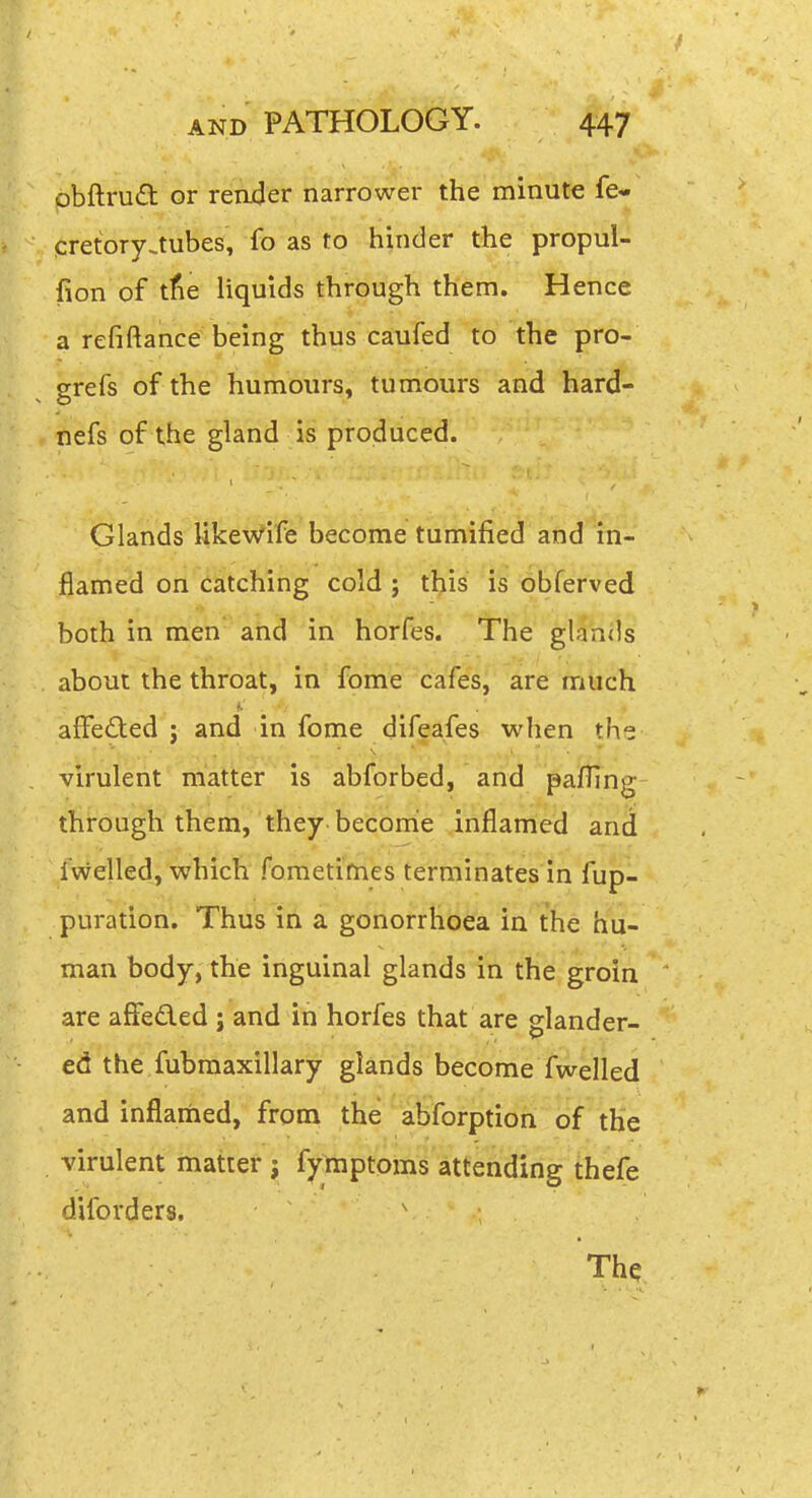 pbftrudt or reader narrower the minute fe- cretory.tubes, fo as to hinder the propul- fion of tfie Hquids through them. Hence a refiftance being thus caufed to the pro- grefs of the humours, tumours and hard- nefs of the gland is produced. Glands likewife become tumified and in- flamed on catching cold ; tl^is is obferved both in men' and in horfes. The glands about the throat, in fome cafes, are much f. affected : and in fome difeafes when the virulent'matter is abforbed,' and pa/Ting through them, they becomie inflamed and Iwelled, which fometifnes terminates in fup- puration. Thus in a gonorrhoea in the hu- man body, the inguinal glands in the groin are affeded ; and in horfes that are glander- ed the fubmaxillary glands become fwelled and inflamed, from the abforption of the virulent matter ; fyinptpins attending thefe diforders. v The