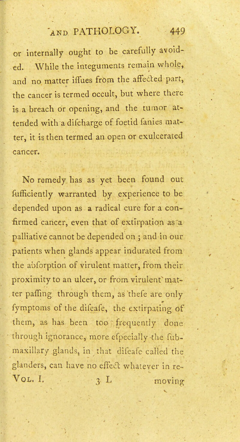 or internally ought to be carefully avoid- ed. While the integuments remain whole, and no matter ilTues frOm the afFeded part, the cancer is termed occult, but where there is a breach or opening, and the tumor at- tended with a difcharge of foetid fanies mat- ter, it is then termed an open or exulcerated cancer. No remedy has as yet been found out liifficiently warranted by experience to be depended upon as a radical cure for a con- iirmed cancer, even that of extirpation as;^a palliative cannot be depended on ; and in our patients when glands appear indurated from the abforption of virulent matter, from their proximity to an ulcer, or from virulent mat- ter pafling through them, as thefe are only fymptoms of the difeafe, the extirpating of them, as has been tOo.?,|requently done through ignorance, more efpecially-the fiib- maxillary glands, in that difcafc called the glanders, can have no effeift whatever in re- Vol, I. 3. L moving