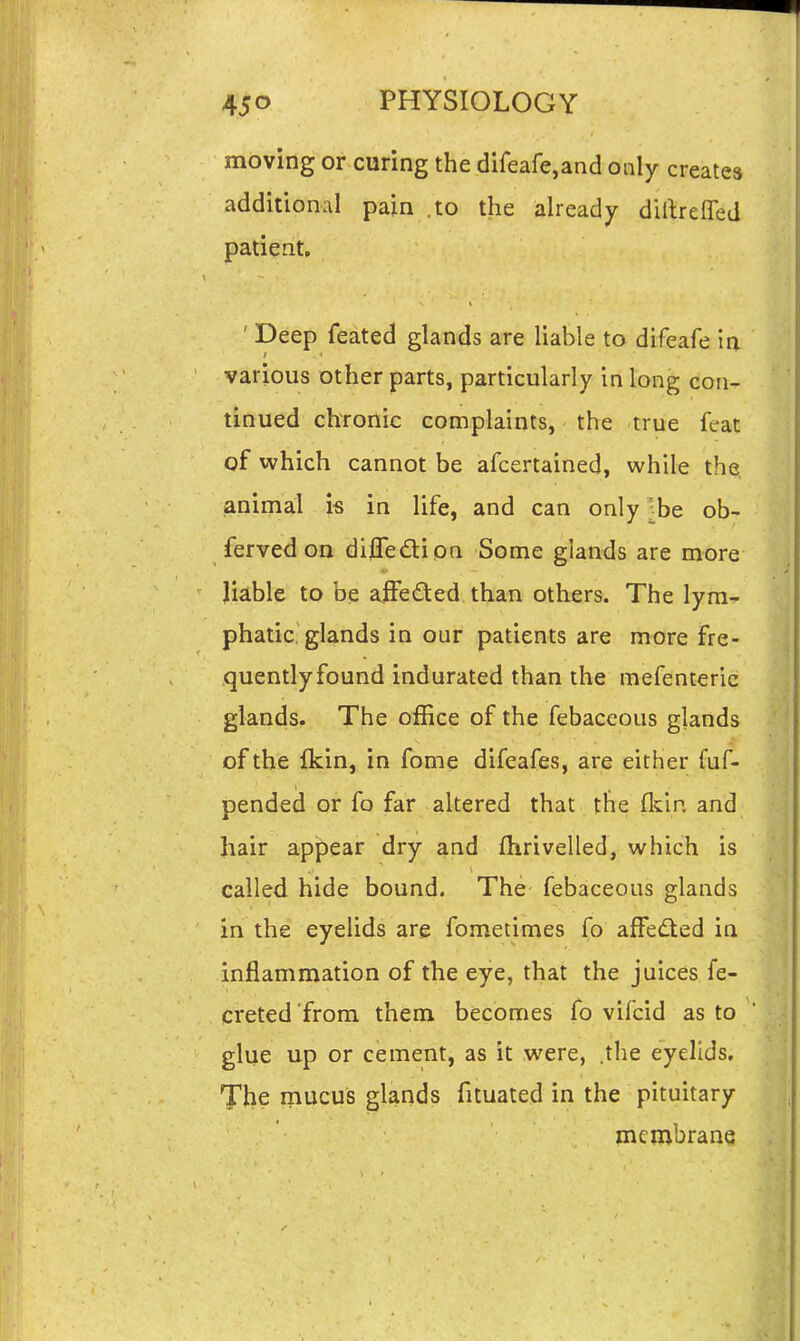 moving or curing the difeafe,and only creates additional pain .to the already dillrefled patient. ' Deep feated glands are liable to difeafe in various other parts, particularly in long con- tinued chronic complaints, the true feat of which cannot be afcertained, while the animal is in life, and can only-be ob- ferved on difledi on Some glands are more liable to be ajfedted than others. The lyni-^ phatic, glands in our patients are more fre- quentlyfound indurated than the mefenteric glands. The office of the febaceous glands of the fkin, in fome difeafes, are either fuf- pended or fo far altered that the fkin and hair appear dry and fhrivelled, which is called hide bound. The febaceous glands in the eyelids are fometimes fo affed^ied in inflammation of the eye, that the juices fe- creted'from them becomes fo vifcid as to glue up or cement, as it were, .the eyelids. The mucus glands fituated in the pituitary mcmbranq