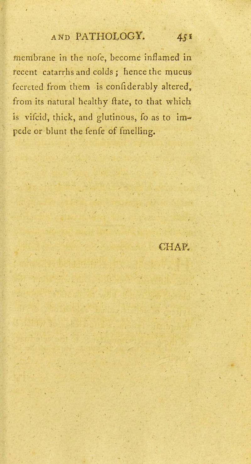 membrane in the nofe, become inflamed in fecent catarrhs and colds j hence the niucus fecreted from them is confiderably altered, from its natural healthy ftate, to that which IS vifcid, thick, and glutinous, fo as to im- pede or blunt the fenfe of fmelling. CHAP.