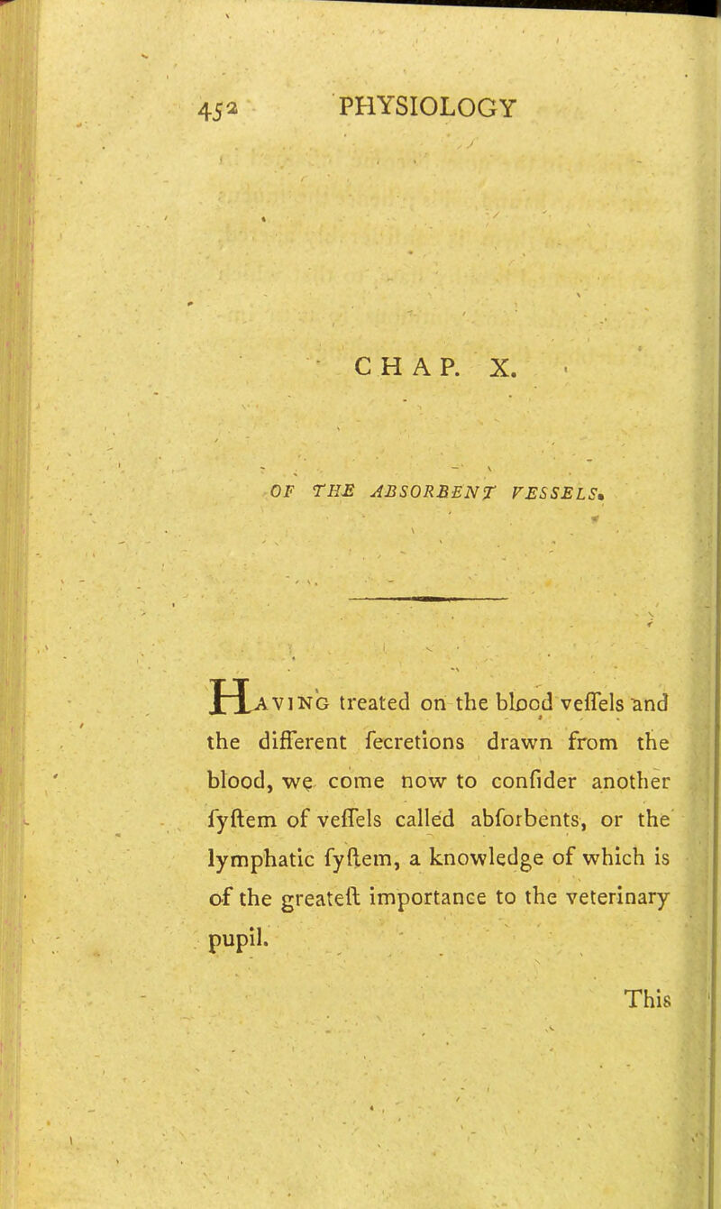 CHAP. X. OF TH£ ABSORBENT VESSELS, Hav ]NG treated on the bbod veflels und the different fecretions drawn from the btood, come now to confider another fyftem of veffels called abforbents, or the lymphatic fyftem, a knowledge of which is of the greateft importance to the veterinary pupil. This