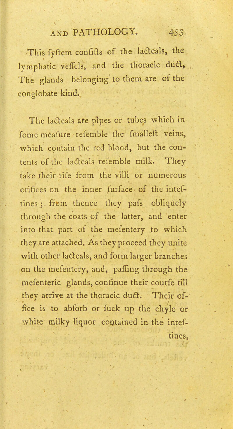 This fyftem confifts of the ladteals, the lymphatic veffels, and the thoracic dud, The glands belonging to them are of the conglobate kind.. The ladeals afe pipes or tubes which in fome meafure refemble the fmalleft veins, which contain the red blood, but the con- tents of the ladeals refemble milk. They take their rife from the villi or numerous orifices on the inner furface of the intef- tines ; from thence they pafs obliquely through the coats of the latter, and enter into that part of the mefentery to which they are attached. As they proceed they unite with other ladeals, and form larger branches on the mefentery, and, pafFmg through the mefenteric glands, continue their courfe till they arrive at the thoracic dud:. Their of- fice is to abforb or fuck up the chyle or white milky liquor coptained in the intef- tines,