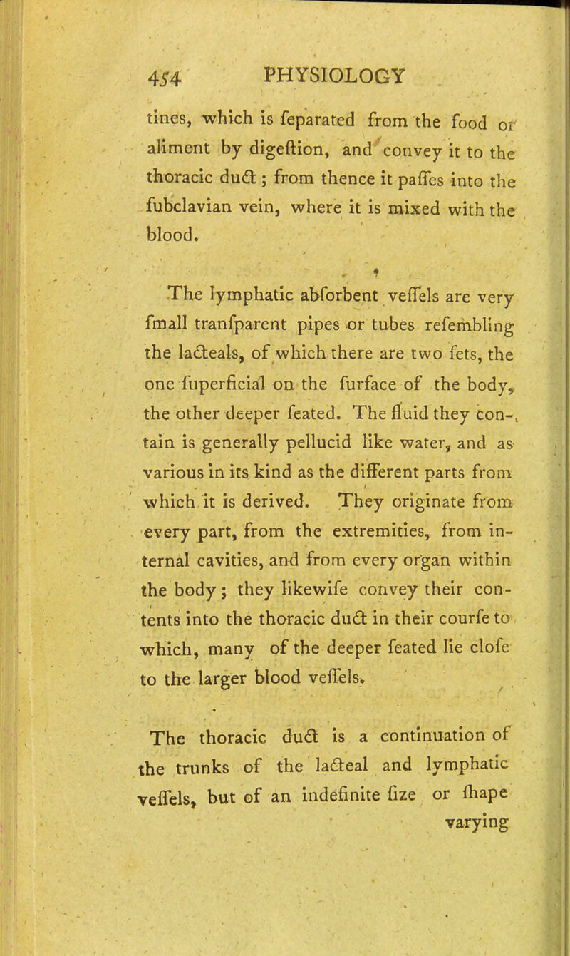 tines, which is feparated from the food or aliment by digeftion, and convey it to the thoracic dudl; from thence it pafTes into the fubclavian vein, vsrhere it is mixed with the blood. The lymphatic abforbent veflels are very fmall tranfparent pipes or tubes refembling the ladteals, of which there are two fets, the one fuperficial on the furface of the body, the other deeper feated. The fluid they con-, tain is generally pellucid like water, and as various in its kind as the different parts from which it is derived. They originate from every part, from the extremities, from in- ternal cavities, and from every organ within the body; they likewife convey their con- tents into the thoracic dud in their courfe to which, many of the deeper feated lie clofe to the larger blood veffels. The thoracic du£t is a continuation of the trunks of the ladeal and lymphatic veflels, but of an indefinite fize or fliape varying