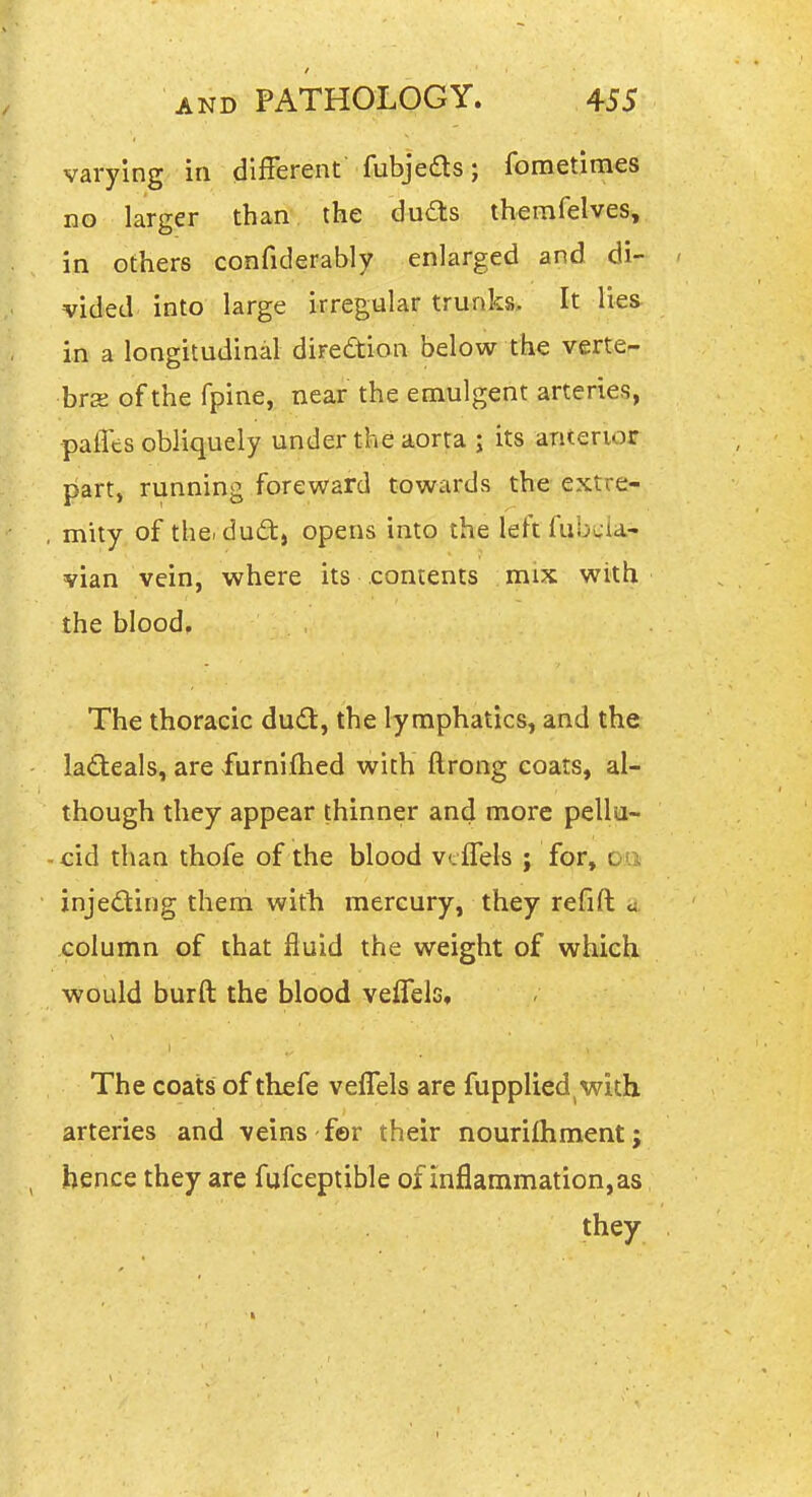 varying in different fubjeds; fometimes no larger than the duds themfelves, in others confiderably enlarged and di- vided into large irregular trunks. It lies in a longitudinal diredion below the verte- hrz of the fpine, near the emulgent arteries, palTes obliquely under the aorta ; its anterior part, running foreward towards the extre- , mity of the. dud, opens into the left fubwia- vian vein, where its contents mix with the blood. The thoracic dud, the lymphatics, and the ladeals, are furnifhed with ftrong coats, al- though they appear thinner and more pellu- cid than thofe of the blood vtflels ; fc^r, on injeding them with mercury, they refift u column of that fluid the weight of which would burft the blood veflelc. The coats of thefe veffels are fupplied,with arteries and veins fer their nourifhment; hence they are fufceptible of inflammation, as they