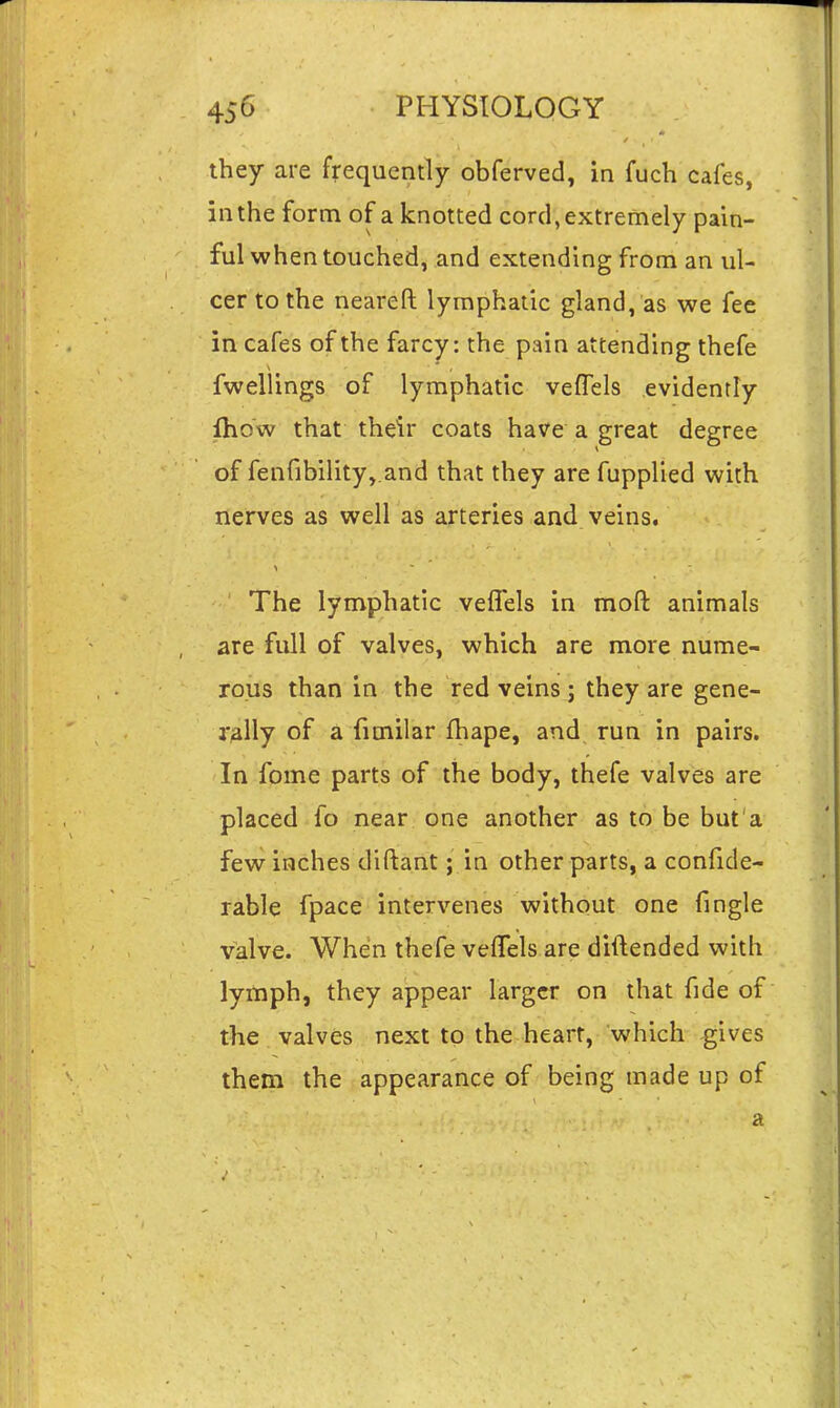 they are frequently obferved, in fuch cafes, in the form of a knotted cord, extremely pain- ful when touched, and extending from an ul- cer to the neareft lymphatic gland, as we fee in cafes of the farcy: the pain attending thefe fwellings of lymphatic veffels evidently {how that their coats have a great degree of fenfibility,.and that they are fuppUed with nerves as well as arteries and veins. The lymphatic veflels in moft animals are full of valves, which are more nume- rous than in the red veins ; they are gene- rally of a fimilar fhape, and run in pairs. In fome parts of the body, thefe valves are placed fo near one another as to be but a few inches dlftant; in other parts, a confide- rable fpace intervenes without one fingle valve. When thefe veffels are diftended with lymph, they appear larger on that fide of the valves next to the heart, which gives them the appearance of being made up of a