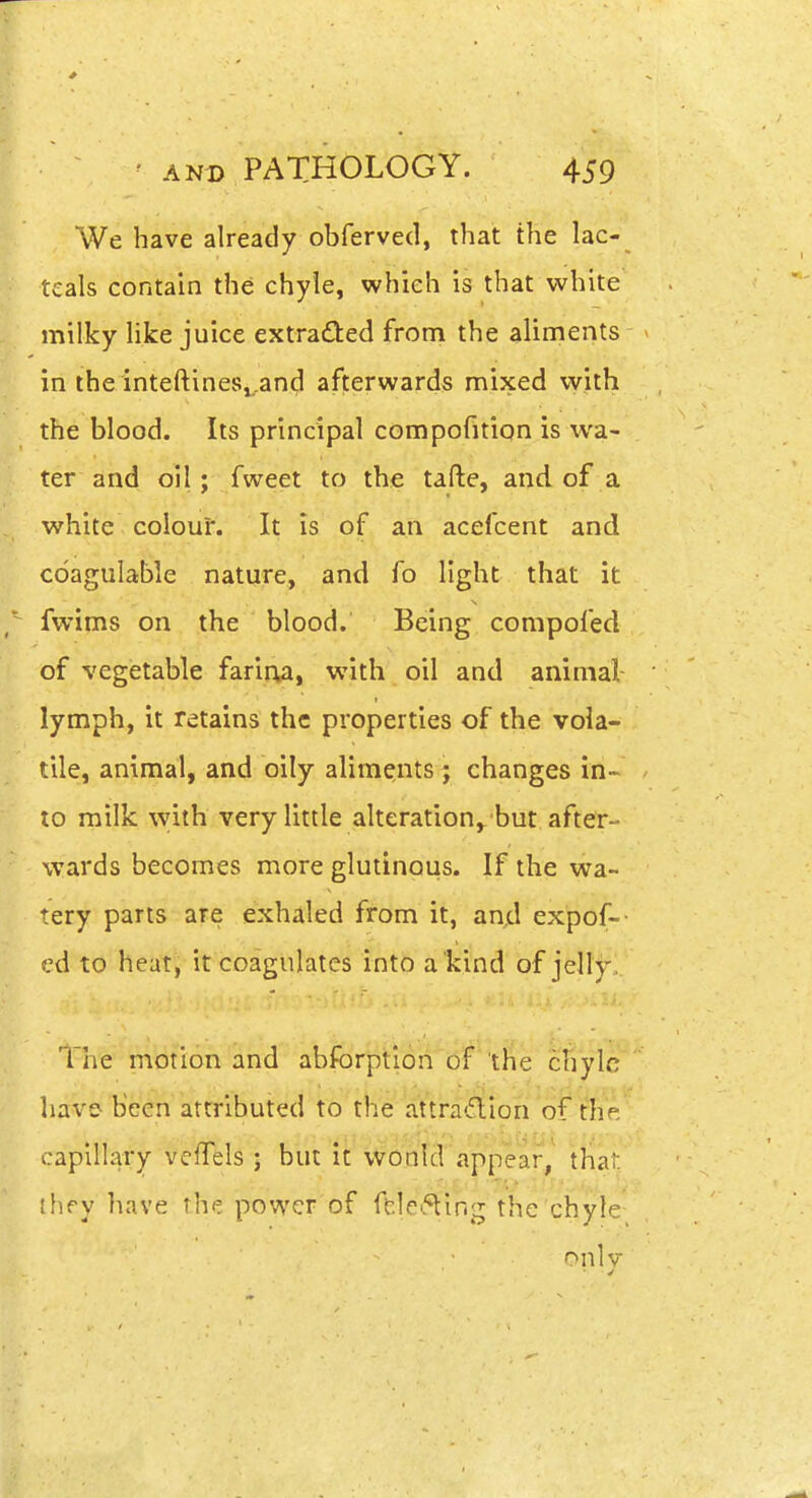 We have already obferved, that the lac- tcals contain the chyle, which is that white milky like juice extracted from the aliments in lhe inteftines,,and afterwards mixed with the blood. Its principal compofition is wa- ter and oil; fweet to the tafte, and of a white colour. It is of an acefcent and coagulable nature, and fo light that it fwims on the blood. Being compofed of vegetable farirWi with oil and animal lymph, it retains the properties of the vola- tile, animal, and oily aliments ; changes in- to milk with very little alteration,. but after- wards becomes more glutinous. If the wa- tery parts are exhaled from it, and expof-- ed to heat, it coagulates into a'kind of jelly, The motion and abforption of the chyle have been attributed to the attra-flion of the capillary vclTels ; but it would appear, that ihry have the power of ffelei5ting the chyle onlv