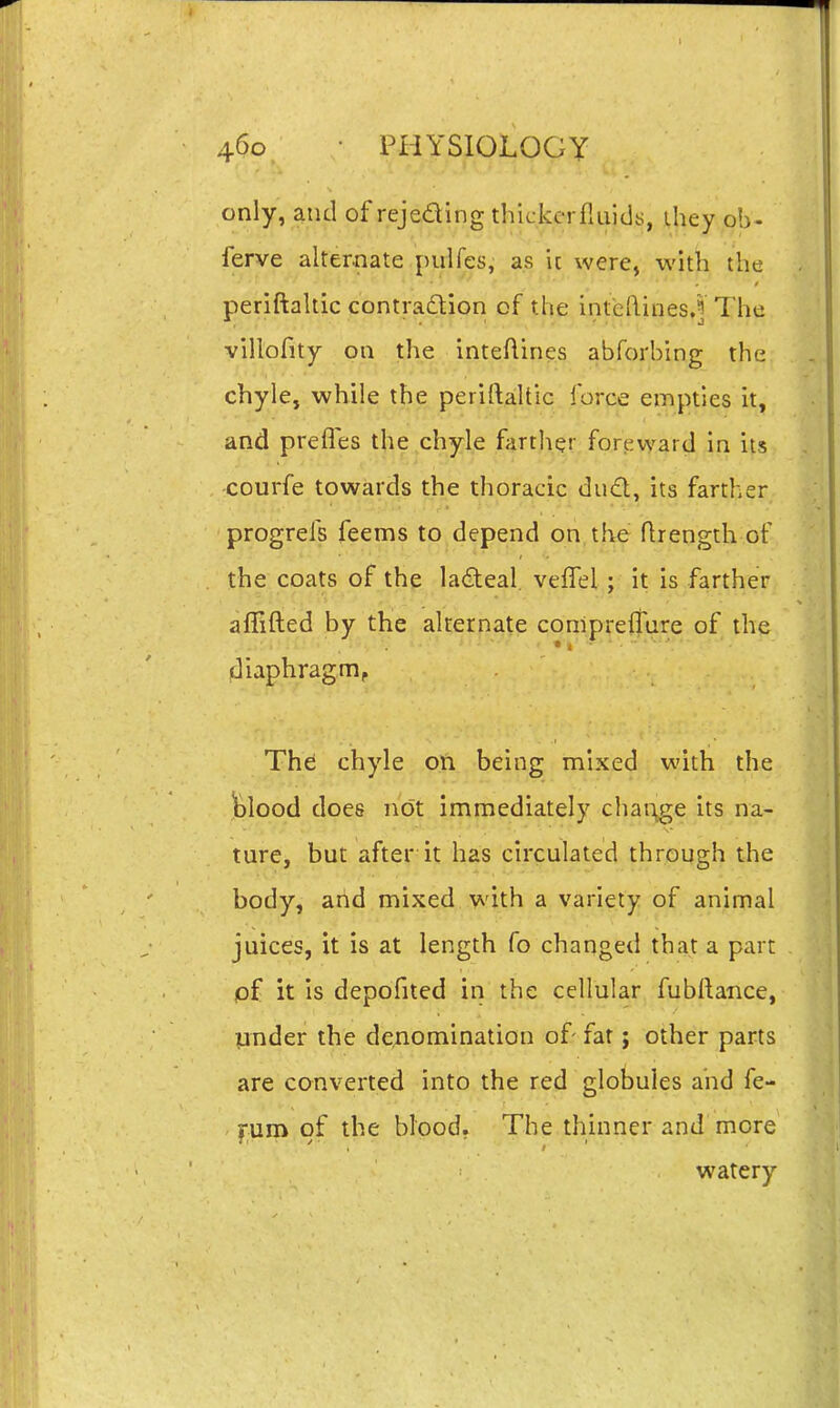 only, and of rejeding thickcrfliiids, ihey ob- ferve alternate pulfes, as it were, with the periftakic contratlion of the inteftines.f The villofity on the inteftines abforbing the chyle, while the periftaltic force empties it, and prefles the chyle farther forpward in its courfe towards the thoracic dud, its farther progrels feems to depend on the flrength of the coats of the ladeal. velTel ; it is farther aflifted by the alternate conipreffure of the diaphragm. The chyle on being mixed with the ^^lood does nc)t immediately char\ge its na- ture, but after it has circulated through the body, and mixed with a variety of animal juices, it is at length fo changed that a part lof it is depofited in the cellular fubilance, pnder the de^iomination of- fat; other parts are converted into the red globules and fe- furo of the blood. The thinner and more watery