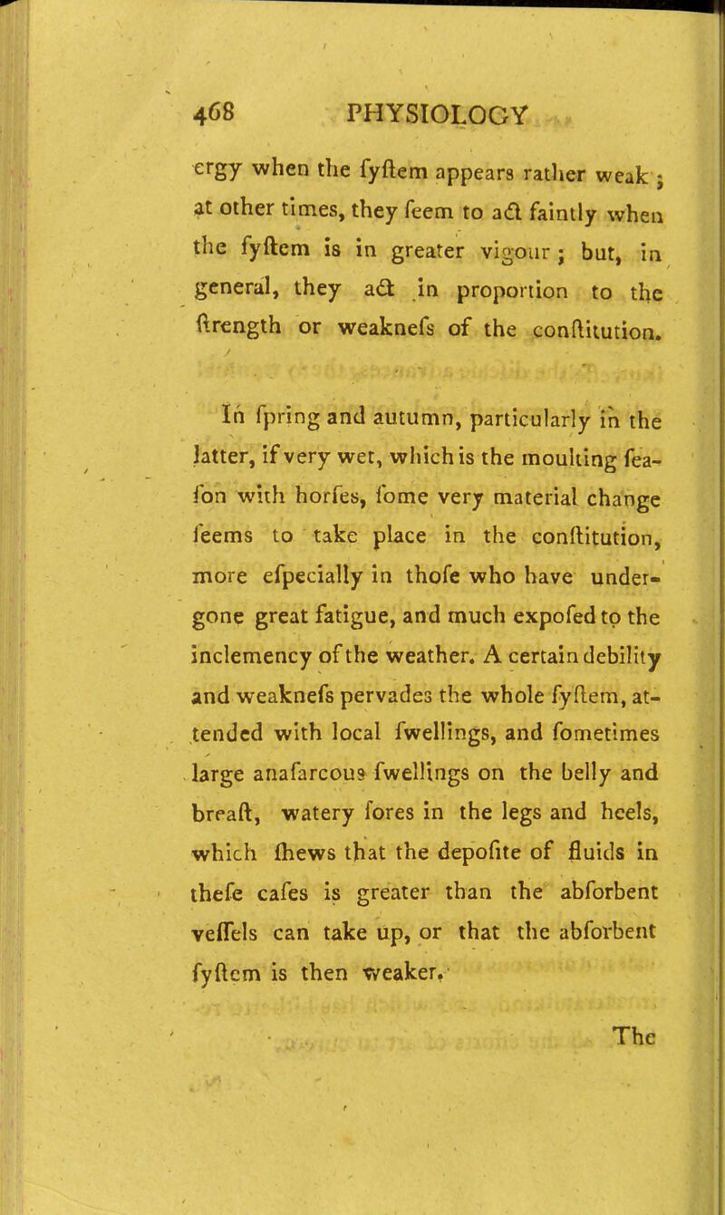 ergy when the fyftem appears ratlier weak ; at other times, they Teem to ad faintly when the fyftem is in greater vigour ; but, in general, they ad in proportion to the ftrength or weaknefs of the conftiiution. 'In fpring and autumn, particularly in the latter, if very wet, which is the mouking fea- fon Wth horfes, fome very material change feems to take place in the conftitution, more efpecially in thofe who have under- gone great fatigue, and much expofed to the inclemency of the weather. A certain debility and weaknefs pervades the whole fyftem, at- tended with local fwellings, and fometimes large anafarcou* fwellings on the belly and breaft, watery fores in the legs and heels, which (hews that the depofite of fluids in thefe cafes is greater than the abforbent vefTels can take up, or that the abforbent fyftem is then weaker. The