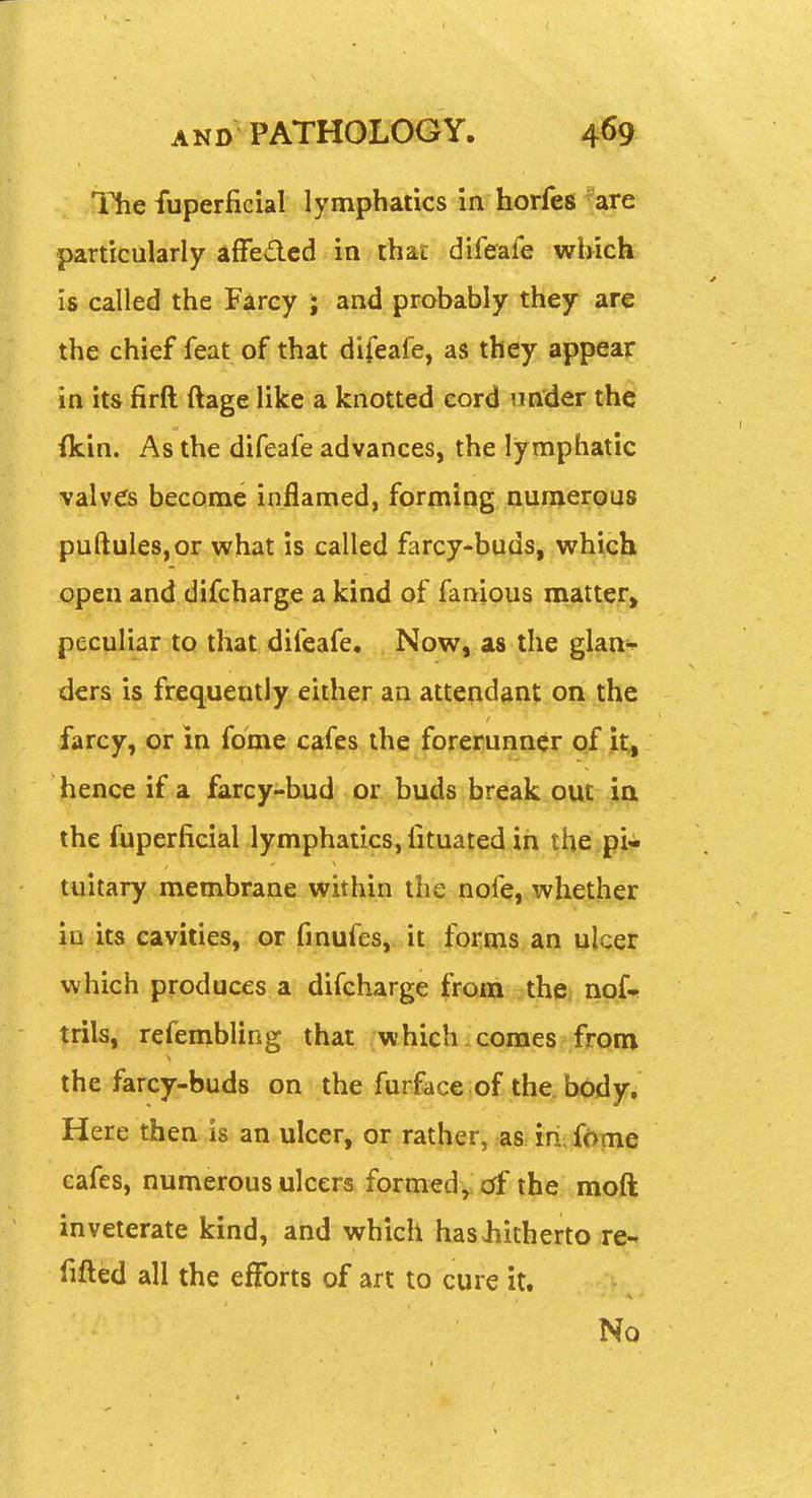 The fuperficial lymphatics in horfes''are particularly afFedcd in that difeafe wbich is called the Fircy ; and probably they are the chief feat of that difeafe, as they appear in its firft ftage like a knotted cord under the (kin. As the difeafe advances, the lymphatic valves become inflamed, forming aun^erpus puftuleSjOr what is called farcy-buds, which open and difcharge a kind of fanious matter^ peculiar to that difeafe. Now, as the glanr- dera is frequently either an atte^id^n|: on the farcy, or in fome cafes the forefunn^r pf jl;^ hence if a farcy-bud or buds break out in the fuperficial lymphatics, fituated in the pi- tuitary membrane within the nofe, whether in its cavities, or finufes, it forms an ulcer which produces a difcharge from thci nofi trils, refembling that which.comes from the farcy-buds on the furface,of the, bpdyr. Here then is an ulcer, or rather, as iri fdme cafes, numerous ulcers formed,; df the moft inveterate kind, and which hasJiitherto re- fitted all the efforts of art to cure it. No