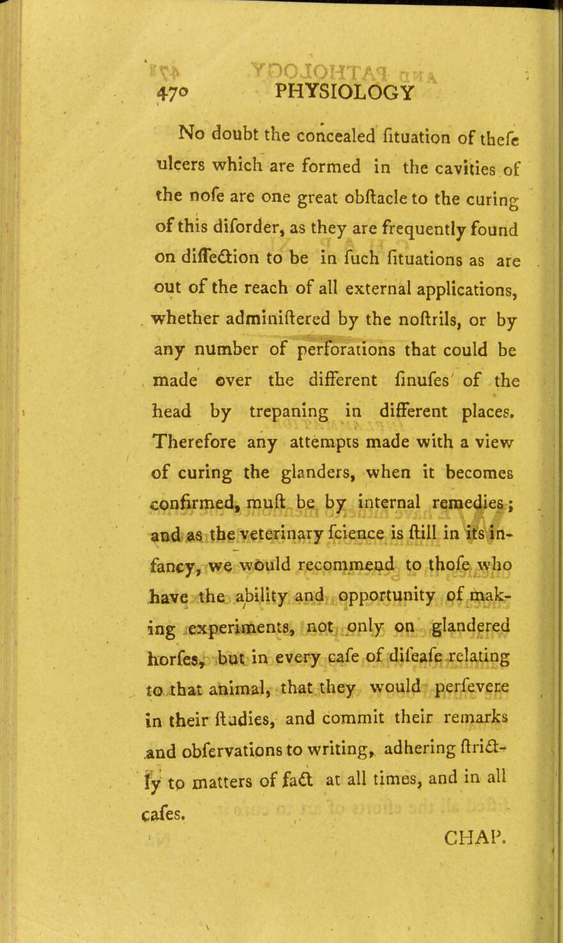 No doubt the concealed fituation of thefc ulcers which are formed in the cavities of the nofe are one great obftacle to the curing of this diforder, as they are frequently found on difledion to be in fuch fituations as are out of the reach of all external applications, whether adminiftered by the noftrils, or by any number of perforations that could be made over the different fmufes' of the head by trepaning in different places. Therefore any attempts made with a view of curing the glanders, when it becomes confirmed, muft bq^ b^^: internal reme(|i€6; and a$ the veterinary fcience is flill in ifs,in- fancy, we would recommend to thofe who .have the. ability a|^4itgppprt ing experiments, not only on glandered horfesy but in every cafe of difeafe.relating to ihat atiimal, that they vvpuM pe|ievei:e in their ftadies, and commit their remarks and obfervations to writing,, adhering ftri£t- fy tp matters of fad at all times, and in all cafes. CHAP.