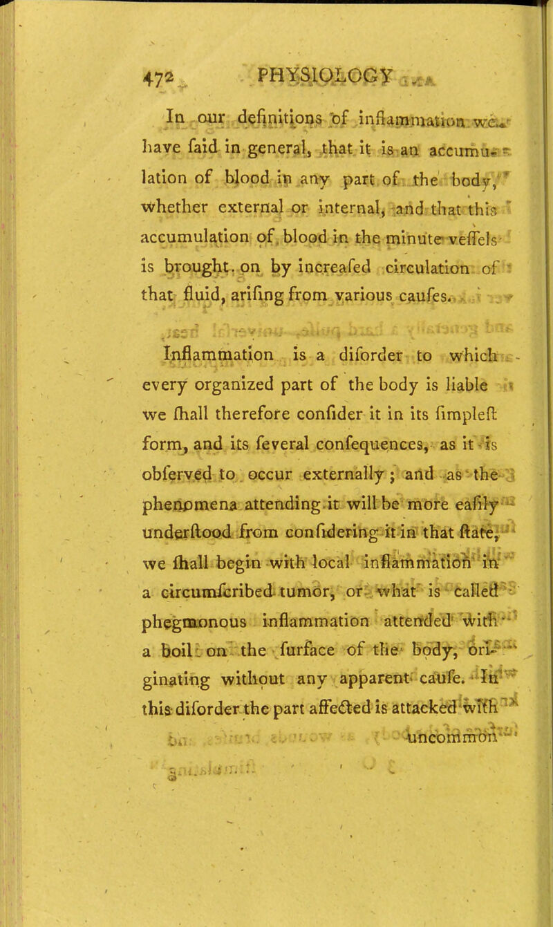 have faid in general, that;it ist^an accumu,- lation of blood aay part of- Jther feodjr,'' whether exterfia|^f internalj i^drtlmtcthia ' accumulation of, blood'm the minute veriels is brought, on by increafed circulation of i that fluid, arifing from various caufes. I^iflammatlon . is a diforder v itP „which ^ every organized part of the body is liable we fliall therefore confider it in its fimpleft forna, ^ad its feveral confequences, as it7ts obferved to occur externally; and ^as-th^e-' pheiipmena attending.it will be more eafily ' underftood from confidering it in that fta^e; ' we ftiall begin with locai-^<Snfiatlintaeidi^4^*'^ a c4rcumicribed tumorj .orriHvhat' is ^ taflefl^ phegnaDnous inflammation attended' Witii*- a hoili onv. .the furface of the* body-, orI-~* ginntifig without any apparent, caufe. ^^ftf' thia-diforder the part affeded is attacked'wTfft tio. -unconimon'-