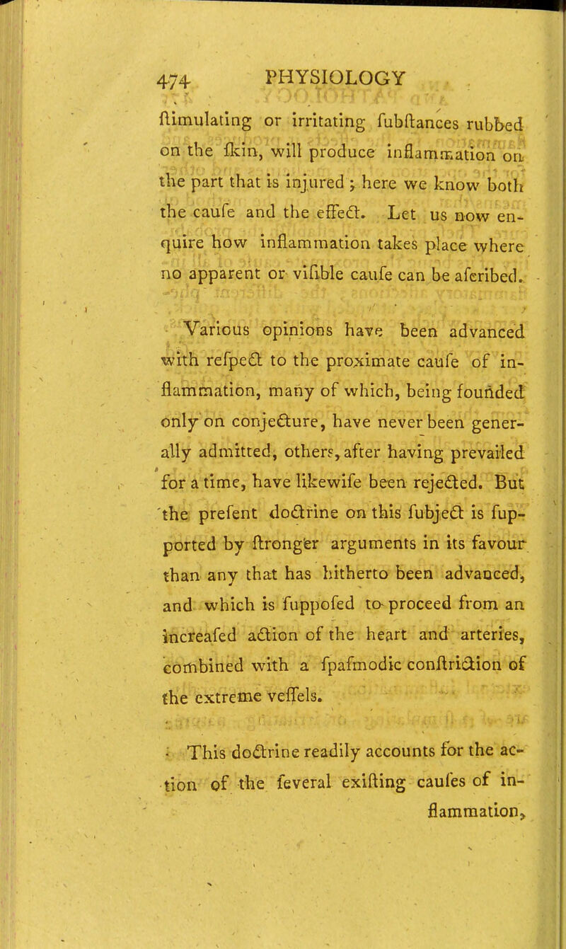 ftitnulating or:irritating fubftances rubbed on tbe flcin, will produce inflamfr.ation orL the part that is injured j here we know both the caufe and the eflfeft. Let us now en- quire how inflammation takes place where no apparent or vifible caufe can be aferibed. Various opinions have been advanced mixh refped to the pro^cimate caufe of in- flammation, many of which, being founded only on conjecture, have never been gener- ally admitted, others,after having prevailed 'J for a time, have Ukewife been rejected. But the prefent dodrine on this fubjedi: is fup- ported by ftrong'er arguments in its favour than any that has hitherto been advanced, and which is fuppofed to- proceed from an increafed adion of the heart and arteries, ebrtibined with a' fpafmodic conftridion of (he extreme veljfels. ■ This dodrine readily accounts for the ac- lion of the feveral exifting caufes of in- flammation^