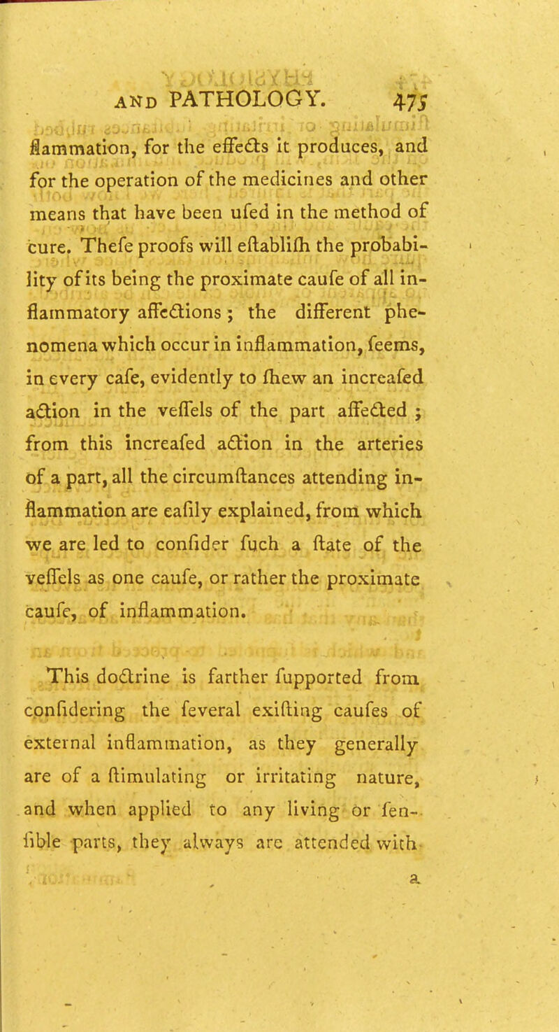 flammation, for the eflfedls It produces, and for the operation of the medicines and other means that have been ufed in the method of cure. Thefe proofs will eftablilh the probabi- lity of its being the proximate caufe of all in- flammatory affcdions; the different phe- noinena which occur in inflammation. feems, in every cafe, evidently to fliew an increafed adtion in the veffels of the part alfeded ;, from this increafed aftion in the arteries of a part, all the circumftances attending in- flammation are eafily explained, from which we are led to confider fuch a ftate of the veffels as one caufe, or rather the proximate , c^gfcj^of inflammation. This dodtrlne is farther fupported from confidering the feveral exifting caufes of external inflammation, as they generally are of a flimulating or irritating nature, arid when applied to any living Or fen- fible parts, they always are attended with> a
