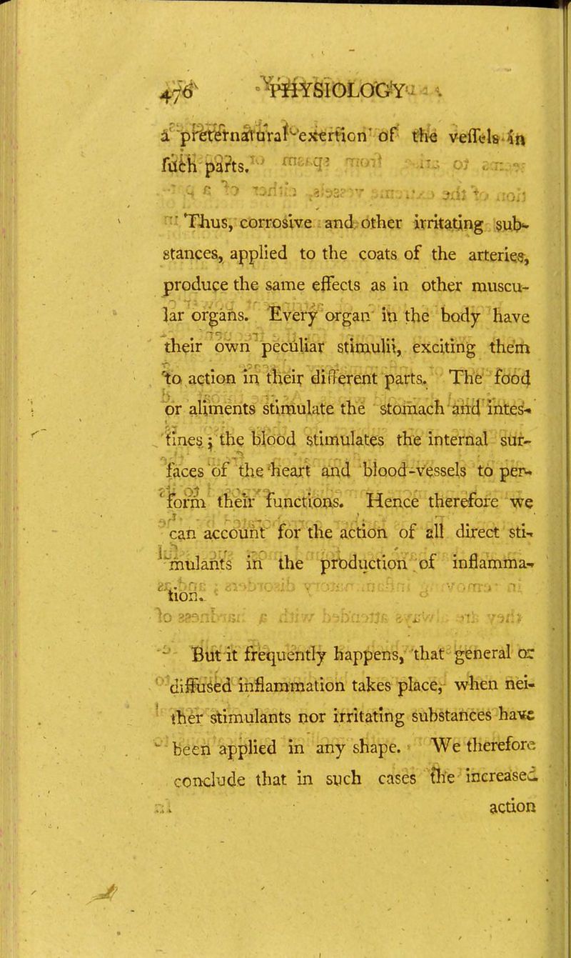 4j& ^PHYSIGLOG^: =. 4^'p^%rel•n^l■t^ra^^'e^^trt^on' of veffels-^n ^ TJius, corrosive and other irritating 5ul>- stances, applied to the coats of the arteries, produce the same cfTecls as in other muscu- lar^of^ans. ^lyeVy'organ in the body have th^ir own peculiar stimulii, exciting theift to action in their different parts. The' fo64 qr aliments stimulate the stoihach'^iiid intes^ ^ 'tines; the bfobd stiniliiates the'lnt^frial stir- faces of the 'heart and blood-vessels to peru ' fei'ni t^eir'iunctious. Hence therefore we ^ caii aic(?unt 'ir6ptfe sL^^ of all direct stin %ulants iri the production'.'of inflamma-r ~ Bift'it f?'%iently happens,-'that ■ general cr 'dilFu^ed inflammation takes place,- when nei- ' ther stimulants nor irritating substances have 'Befeii'^applied in any shape. We therefore conclude that in such cases'%e^ increases r/i action