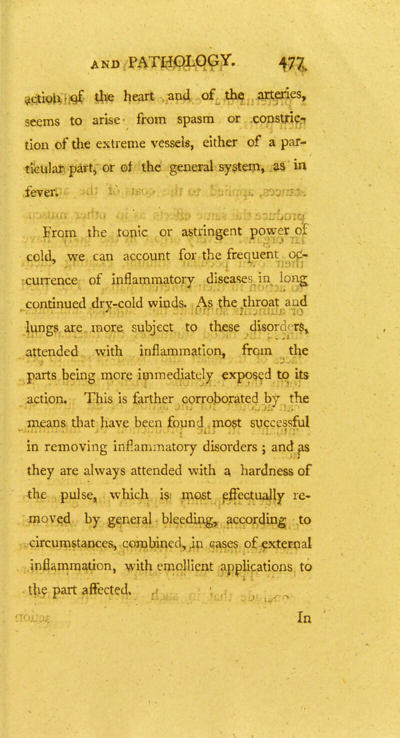 ^ctioli;h^ Ifee heart .,ai4..,of^^.^^^es, seems to arise- from spasm or constjricrt tion of the extreme vessels, either of a par- tfeulat; p^rt, or of the general system, as in .fever; From the tou'ic or astringent power of cold, we can account for the frequent ofl- •currence of inflammatory diseases^ in long^ continued dry-cold winds.. As the throat and lungs are. more subject to these disorder^j attended with inflammation, from the parts being more immediately exposed to its action. This is farther . corroborated by the meana that: have been jEojind ,ino§t syccessful in removing inflammatory disorders ; and as they are always attended with a hardness of the ., pulse, which isi most ^5ectua|ly re- l^qv^d. by general bleedings according to circumstances, combined^, in eases of external inflanimation, with emollient applications to the part affected.