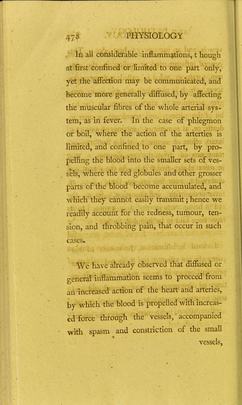 In all considerable inflammations, t hough at first confined or limited to one part only, yet the affection rriay be communicated, and become more generally diffused, by affecting the muscular fibres of the whole arterial sys- tem, as in fever. In the case of phlegmon or boil, where the action of the arterties is limited, and confined to one part, by pro- pelling the blood into the smaller sets of ves- sels, where the red globules and other grosser parts of the biood become accumulated, and which they cannot easily transmit; hence we readily account for the redness, tumour, ten- sion, and throbbing pain, that occur in such cases. VVe-already observed that diffused or general' in^ammation seems ^6 proceed from an increased action of the heart and arteries, by which the blood is propelled with increas- ed force through the vessels, accompanied with spasm and constriction of the small vessels,