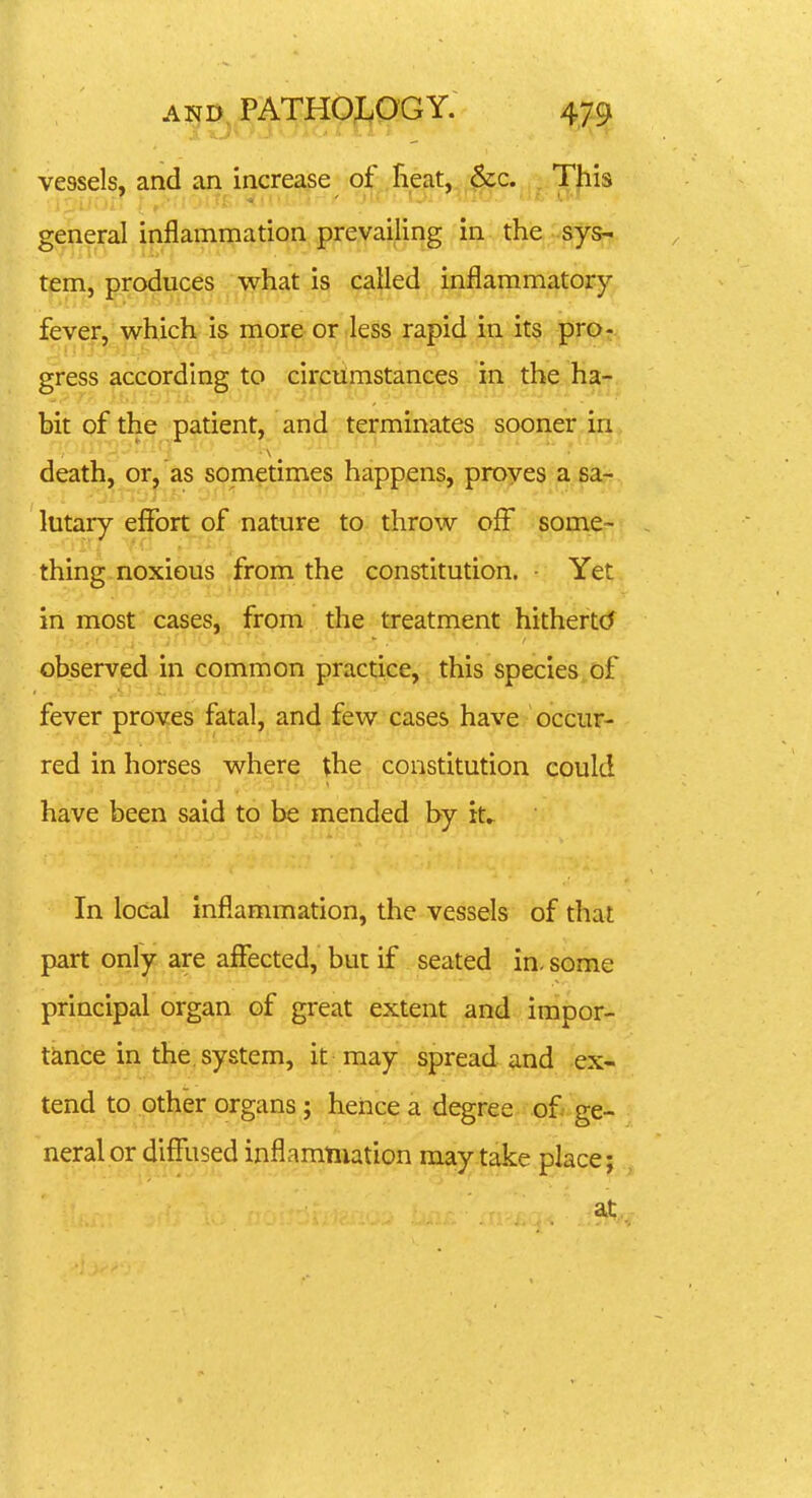tem, produces what is called inflammatory- fever, which is more or less rapid in its prO;. gress according to circumstances in the ha- bit of the patient, and terminates sooner in death, or, as sometimes happens, proves a sa- lutary effort of nature to throw off some- thing noxious from the constitution. ■ Yet in most cases, from the treatment hithertcJ observed in common practice, this species, of fever proves fatal, and few cases have occur- red in horses where the constitution could have been said to be mended by it^ In local inflammation, the vessels of that part only are affected, but if seated in. some principal organ of great extent ^^^nd ; impor- tknce in the, system, it may spread and ex- tend to other organs; heiice a degree of ge- neral or diffused inflammation may take place; at