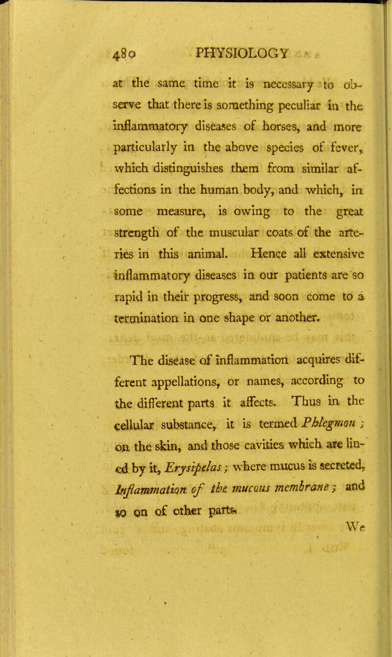at the same time it is necessary to ob- serve that there is something peculiar in the inflammatory diseases of horses, and more particularly in the above species of fever, which distinguishes them from similar af- fections in the human body, and which, in some measure, is owing to the great strength of the muscular coats of the arte- ries in this animal. Hence all extensive mflammatory diseases in our patients are so rapid in their progress, and soon come to a termination in one shape or another. The disease of inflammation acquires dif- ferent appellations, or names, according to the different parts it affects. Thus in the cellular substance, it is termed PMegmon ; on the skin, and those cavities which are lin- ed by it. Erysipelas.} w-here mucus is secreted, InflammatiQn of the. mucaus mcmhrane ; and 10 on of other parts* We