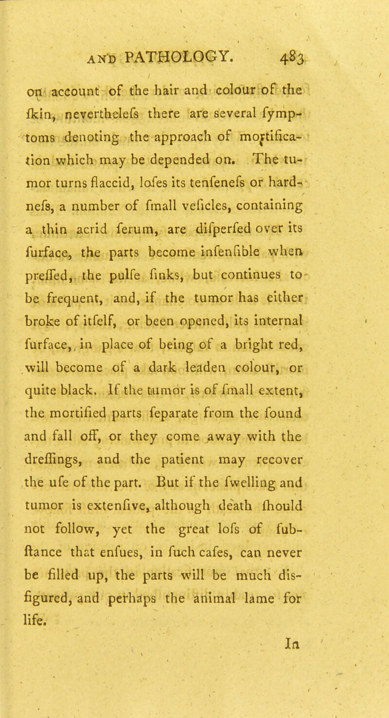 oni/acGbmit of tflie hair and colour of the fkin, neyerthelefs there are several fymp- toms denoting the approach of mortifica- tion which may be depended on. The tu- mor turns flaccid, lofes its tenfenefs or hard-^ nefs, a number of fmall veficles, containing a thin acrid ferum, are difperfed over its furface, the parts become infenfible when prefled,, the pulfe fmks, but continues to be frequent, and, if |lie tumor has either broke of itfelf, or been opened, its internal furface,, in place of being of a bright red, will become of a dark leaden colour,-or quite black. If the tiumor is of fmall extent, the mortified parts feparate from the found and fall off, or they come away with the dreflings, and the patient may recover the ufe of the part. But if the fwelling and tumor is extenfive,, although death fhould not follow, yet the great lofs of fub- ftance that enfues, in fuch cafes, can never be filled up, the parts will be much dis- figured, and perhaps the animal lame for life.
