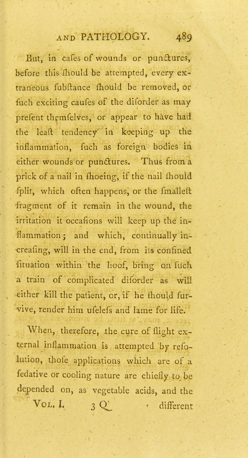 But, in cafes of wounds or pua£tures, before thisAfliould be attempted, every ex- traneous, fubftance {hould be removed, or fuch exciting caufes of the diforder as may prefent th^mfelves, or appear to have had the ' leail tendency^'in keeping up the inflammation, fuch as foreign bodies in. either wounds or pundures. Thus from a prick of a nail in ftioeing, if the nail fliould fplit, which often happens, or the fmallefl: fragment of it remain in the wound, the irritation it occafions will keep up the in- flammation ; and which, continually in- •creafing, will in the end, from its confined Situation within the hoof, bring on fuch a tram of complicated diforder as will either kill the patient, or, if he fhould fur- vive, render hini ulelefs antf^lame for life. When, therefore, ihe cijre of flight ex- ternal inflammation is attempted by refo- lution, thofe applications which are of a fedative or cooling nature are chiefly to be dejpended on, as vegetable acids, and the Vol. I, 3 . diflbrent