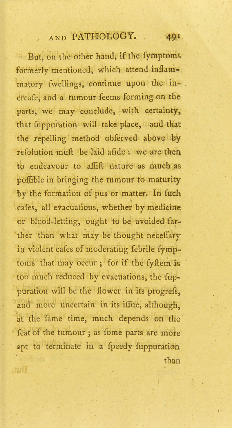 But, on the other Mhd[ if ih'e fymptoms formerly mentioned, which attend inflam- matory fwellings, continue upon the in- creafe, and a tumour feems forming on the parts, we may conclude, with certainty, ■ that fuppuration will take place, and that the repelling method obferved above by refolution muft be laid afide : we are thea to endeavour to aflift nature as much as poffible in bringing the tumour to maturity by the formation of pus or matter. In fuch cafes, all evacuations, whether by medicine or blood-letting, ought to be avQide^ far- ther than what may be thought neceffafy io violent cafes of moderating febrile fymp- toms that may occur ; for if the fyftem' is i^uc¥i^ reduced by evacuations, the fup- puration will be the flower, in its progrefs, and more uncertain in its iffue, although, at the fame time, much depends on the ^eat'bf th^'tum as fome parts are more apt to tetmi'tiate' m a fpeedy fuppuration than