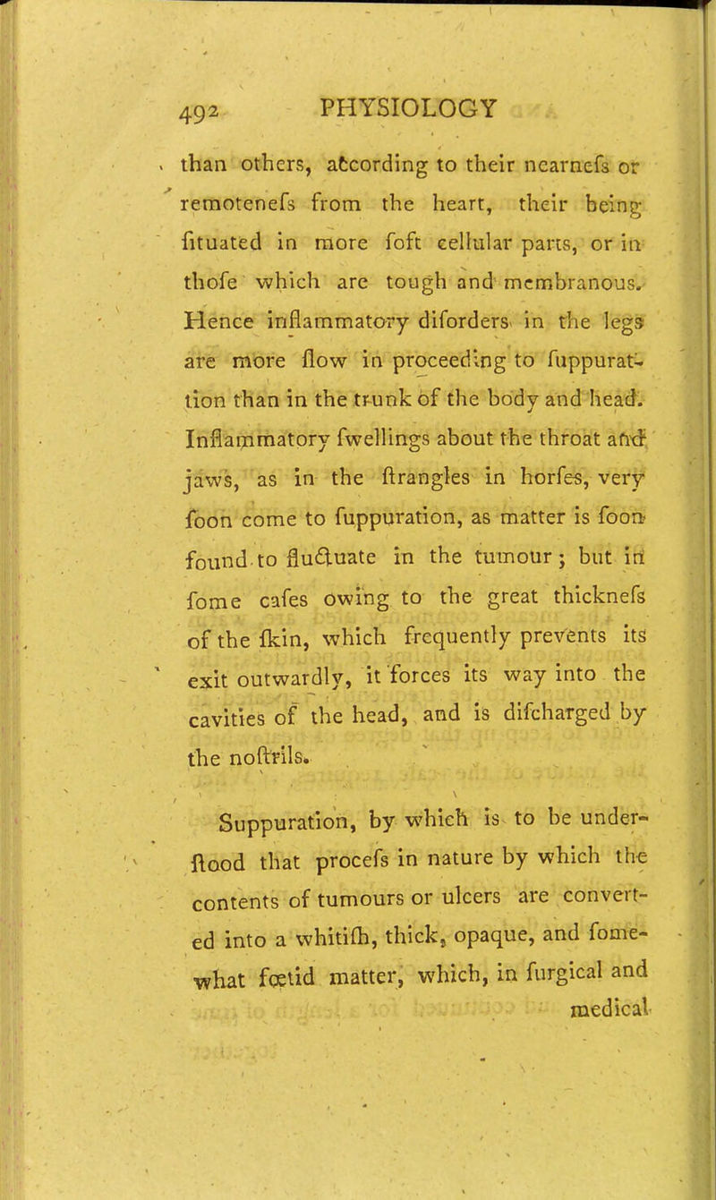 than others, atcording to their ncarnefs or remotenefs from the heart, their being fituated in more fofc cellular parts, or in thofe which are tough and membranous.- Hence inflammatory diforders> in rhe legs are mbre flow in proceeding to fuppurat- lion tha!n in the tr^unk of the body and head. Inflanimatory fwellings about the throat afixf jaws, as in the ftrangles in horfes, very foon come to fuppuration, as matter is foort found to fluduate in the tumour; but iri fome cafes owing to the great thicknefs of the fkin, which frequently prevents its exit outwardly, it forces its way into the cavities of the head, and is difcharged by the noftrils. Suppuration, by which is to be under- ftood that procefs in nature by which th€ contents of tumours or ulcers are convert- ed into a whitifh, thick, opaque, and fome- what foslid matter, which, in furgical and medical