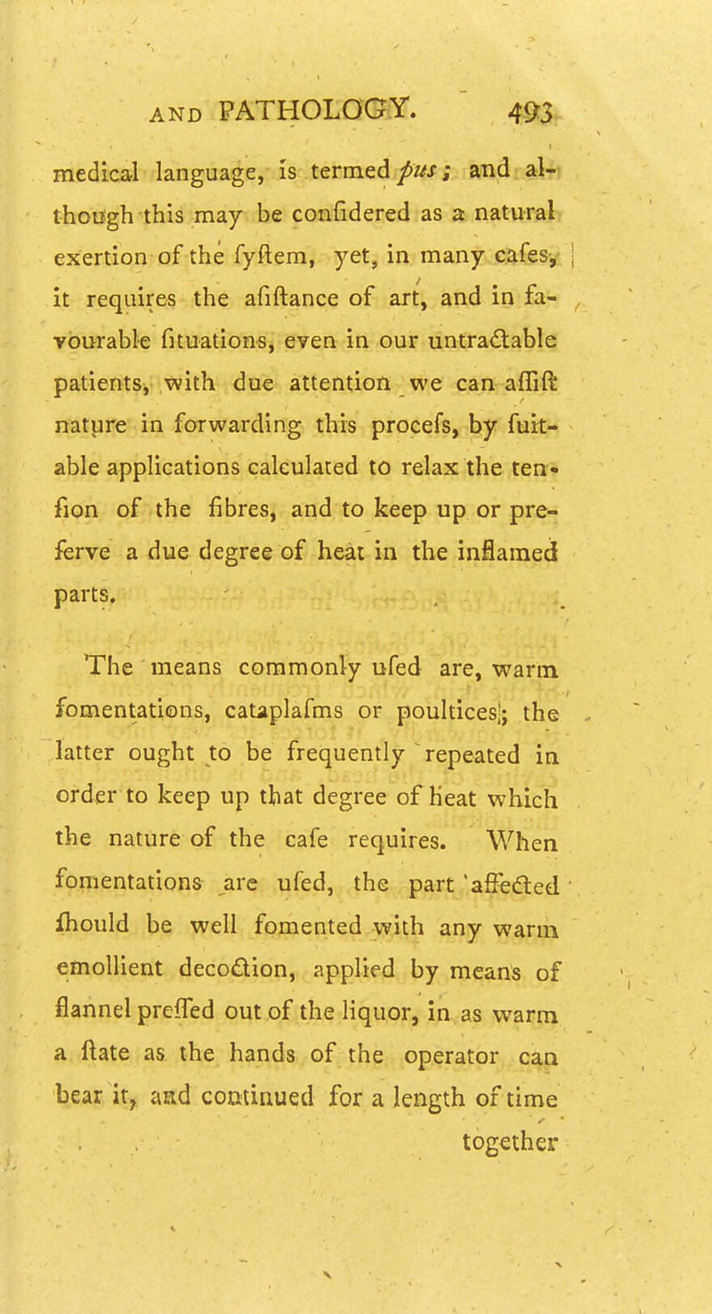 medical language, is termed/z^x; and al- thoifgh this may be confidered as a natural exertion of the fyftem, yet, in many cafes-,- | it requires the afiftance of art, and in fa- vourable fituations, even in our untra<Stable patients^ with due attention we can aflift nature in forwarding this procefs, by furt- able applications calculated to relax the ten- fion of the fibres, and to keep up or pre- ferve a due degree of heat in the inflamed parts. The means commonly ufed are, warm fomentations, cataplafms or poultices;; the . latter ought to be frequently ' repeated in order to keep up that degree of heat which the nature of the cafe requires. When fomentations ,are ufed, the part'affedted' ihould be well fomented with any warm emollient decodion, applied by means of flannel prefTed out of the liquor, in as warm a ftate as the hands of the operator can bear it,, aad comiriued for a length of time together