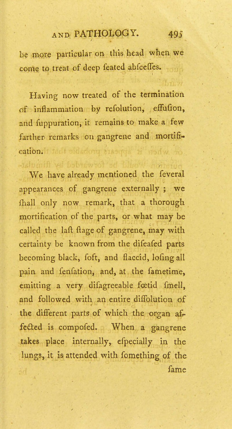 be mate particular on this head when we corne to tre&t of deep feated abfcefles. Having now treated of the termination of inflammation by refolution, efFuCion, and fuppuration, it remains to make a , few farther remarks on gangrene and mortifi- cation. We have already mentioned the feveral appearances of gangrene externally ; we lhall only now remark, that a thorough mortification of the parts, or what may be called the laft ftage of gangrene, may with certainty be known from the difeafed parts becoming black, foft, and flaccid, lofing all pain and fenfation, and, at the fametime, emitting a very difagreeable foetid fmell, and followed with an entire diflfQlution of the different parts of which the -organ a^- fedted is compofed. When a gangrene takes place internally, efpecially in the lungs, it attended wi^^^ fame