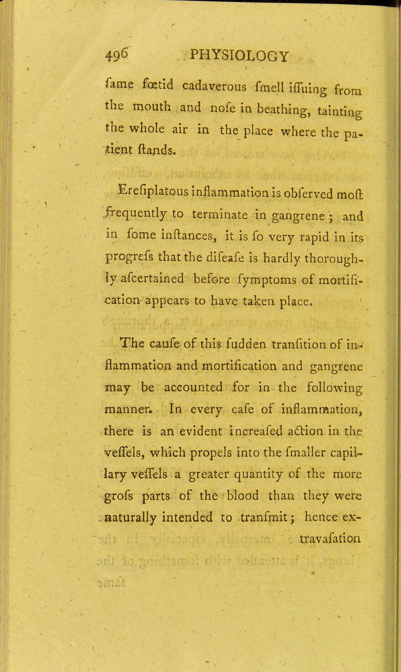 fame foetid cadaverous fmell imring from the mouth , and nofe in beathing, tainting the whole air in the place where the pa- tient ftands. ErefiplatQus inflammation is obferved moft frequently to terminate in gangrene ; and in fome inftances, it is fo very rapid in its progrefs that the difeafe is hardly thorough- ly afcertained before fymptoms of mortifi- cation- appears to have taken place. ' The caufe of this fudden tranfition of in- flammation and mortification and gangrene may be accounted for in the following manner. In every cafe of inflamnaation, there is an evident increafed adtion in the veflels, which propels into the fmaller capil- lary veflTels a greater quantity of the more grofs parts of the blood than they were . jaaturally intended to tranfmit; hence ex- travafation
