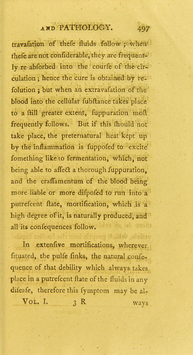 / A K» PATHOLOGY. 497 travafation of thefe fluids follow ; when- thefe are ri'bt idbhH(ierjihflef,'tltey are ff-eqaenC-' ly re abforbed into the ' coiirfe of the cir- culation ; hence the cure is obtained by re. folution ; but when an extravafation of the blood ihta'the ceilutat fubftance' tdi^^s' 'pYad'e' to a ftill greater exterxt, fuppuration moft frequently follows. But if this (hould not take place, the preternatural heat kept up by the inflammation is fuppofed to excite' fomething likeio fermentation, wMch, not being able to aflfedl a thorough fuppuration, and the craflTamentum of the blood being more liable or more difpofed td'i'tih'in'to'a: putrefcent ftate, mortification, which' 4^' ia high degree of it, is naturally produced, and all its confcquences follow. In extenfive mortifications, wherever fituated, the pulfe finks, Jbe natural coafe-j queoc(e.,9f,jthat debility which always takes place in a putrefcent ftate of the fluids in any difeafe, therefore this fymptom may be aU Voi. I, 3 R ways