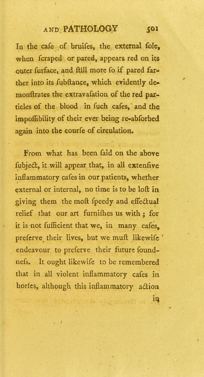 In the cafe of bruifes, the, external folc, when fcraped or pared, appears red on its outer furface, and ftill more fo if pared far- ther into its fubftance, which evidently de« monftrates the extrayafation of the red par- ticles of the blood in fuch cafes, and the impoffibility of their ever being re-abforbed again into the courfe of circulation. From what has been faid on the above fubjejfl, it will appear that, in all extenfive inflammatory cafes in our patients, whether external or internal, no time is to be loft in giving them the moft fpeedy and efledtual relief that our art furnifties us with j for it is not fufficient that we, in many cafes, prefcrve their lives, but we muft likewifc ' endeavour to preferve their future found- nefs* It ought likewife to be remembered that in all violent inflammatory cafes in horfcs, although this inflammatory adion