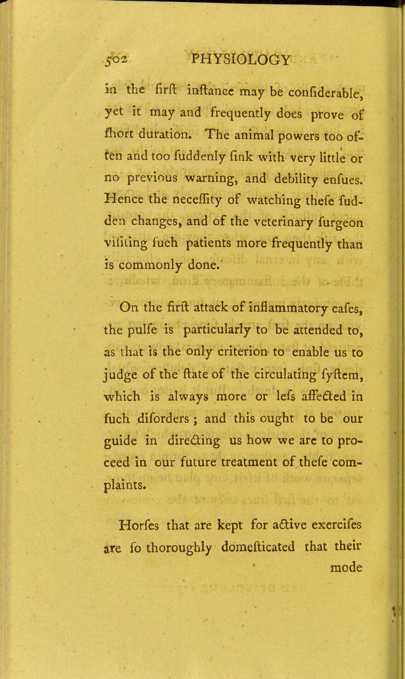 in the firfl: iaftancc may be confiderable, yet it may and frequently does prove of fhort duration. The animal powers too of- ten and too fuddenly fmk with very little or no previous warning, and debility enfues. Hence the neceflity of watching thefe fud- dtn changesj and of the veterinary furgeon vihting fuch patients more frequently than is commonly done.' On the firft attack of inflammatory cafes, the pulfe is particularly to be attended to, as that is the only criterion to enable us to judge of the'ftateof the circulating fyftcm, which is always more or lefs affedcd in fuch jdiforders ; and this ought to be our guide in diredting us how we arc to pro- ceed in our future treatment of thefe com- plaints. Horfes that are kept for adtive exercifes are fo thoroughly domefticated that their mode