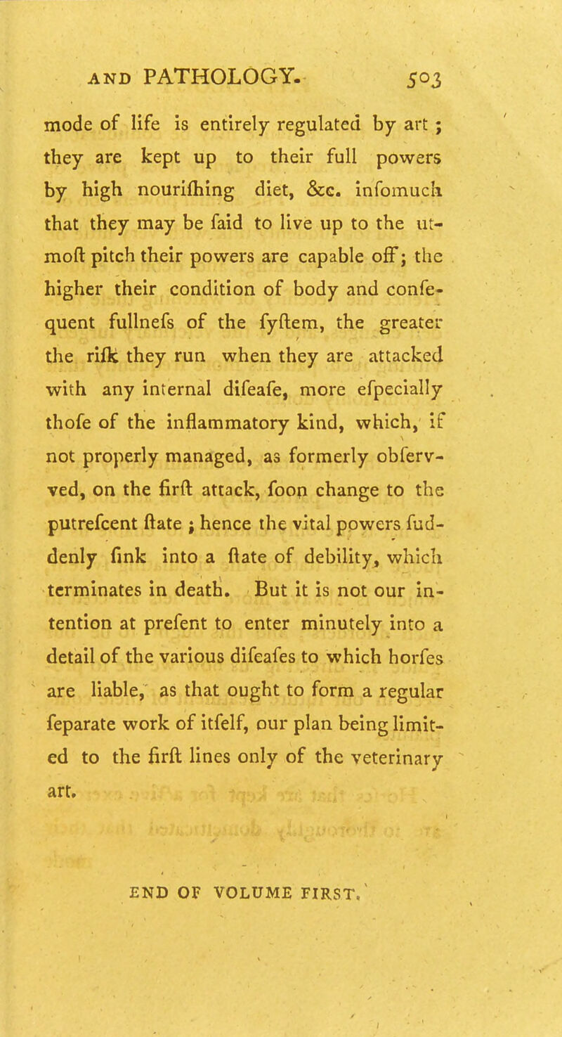 mode of life is entirely regulated by art ; they are kept up to their full powers by high nourifliing diet, &g. infomuck that they may be faid to live up to the ut- moft pitch their powers are capable off; the higher their condition of body and confe- quent fullnefs of the fyftem, the greater the. rifle they run when they are attacked with any internal difeafe, more efpecially thofe of the inflammatory kind, which, if not properly managed, as formerly obferv- ved, on the firft attack, foop change to the putrefcent ftate j hence the vital powers fud- denly fink into a ftate of debility^ which terminates in death. But it is not our in- tention at prefent to enter minutely into a detail of the various difeafes to which horfes are liable, as that ought to form a regular feparate work of itfelf, our plan being limit- ed to the firft; lines only of the veterinary art. END OF VOLUME FIRST/