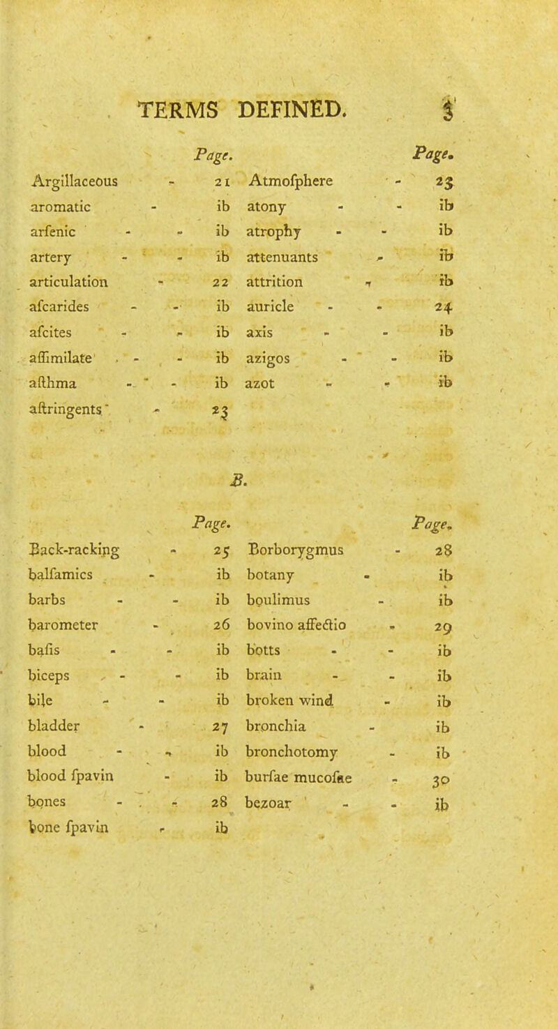 TERMS DEFINED. i Page. Page. Argillaceous 21 Atmofphere 23 aromatic ib atony ib arfenic ib atrophy ib artery ib attenuants H> articulation 22 attrition t ib afcarides ib auricle 24 afcites ib axis ib affimilate ib azigos ib afthma . - - ib azot - ib aftringents B. Page. Page, iBack-rackipg 25 Borborygmus 28 balfamics ib botany ib barbs ib boulimus ib barometer 26 bovino affedio 29 bafis ib botts ib biceps ib brain ib bile ib broken wind ib bladder 27 bronchia ib blood ib bronchotomy ib blood fpavin ib burfae mucofae 3P bones . - 28 bezoar ib