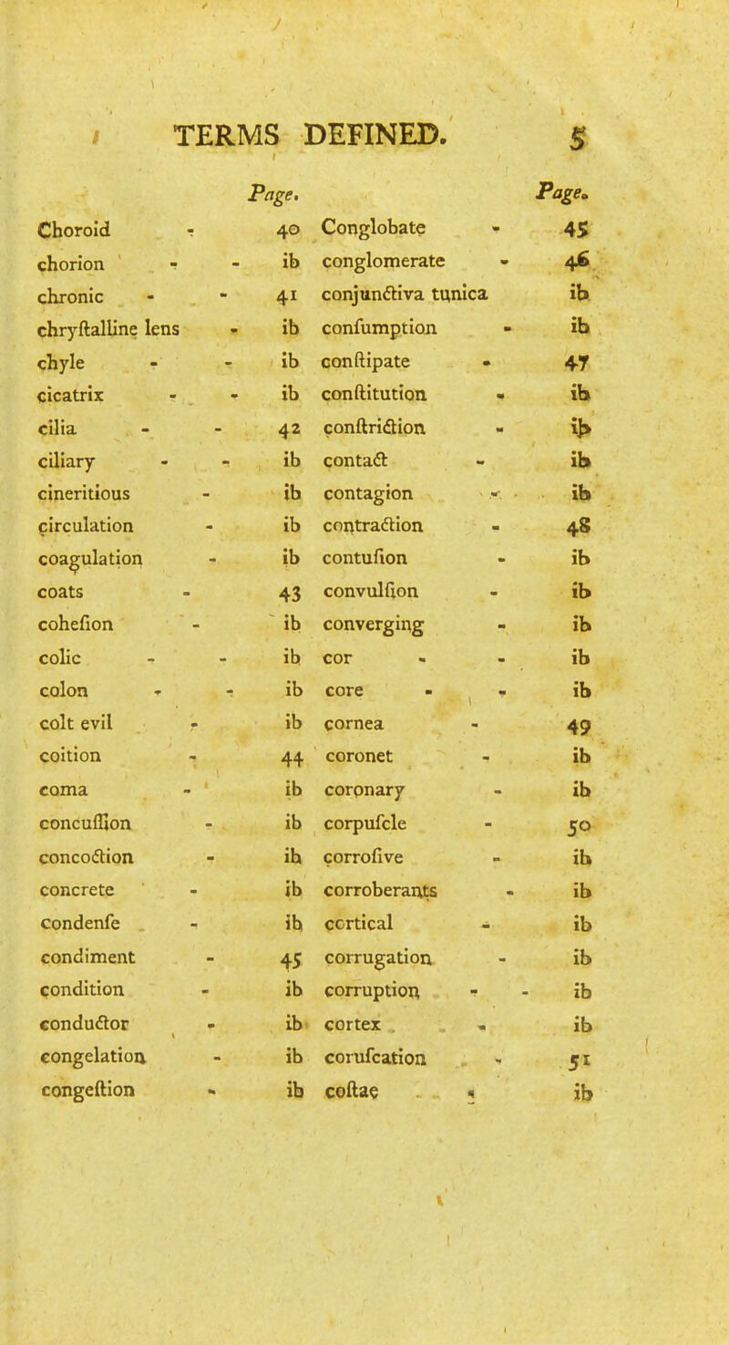 Page. Choroid T 40 Conglobate 45 chorion ■? ib conglomerate 4*> chronic 41 conjunctiva tunica :i. it» chryftalline lens ib confumptioji IQ chyle Ib Gonftipate 47 cicatrix ib conftitution <• il- ia cilia 42 conftriaiqn ciliary ib contaft lb cineritious ib contagion ib circulation ib cf)i\tra6tion 4S coagulation ib contufion •f lb coats 43 convulfion lb cohefion ib converging lb colic ib cor 10 colon ib core lb colt evil r ib cornea 49 coition 44 coronet coma ib coronary lb conculljon ib corpufcle 50 concoiSion ib corrofive lb concrete ib corroberants ID condenfe . ib qcrtical - lb condiment 45 corrugation lb condition ib corruption lb conduflor . ib cortex . ib congelation ib corufcation