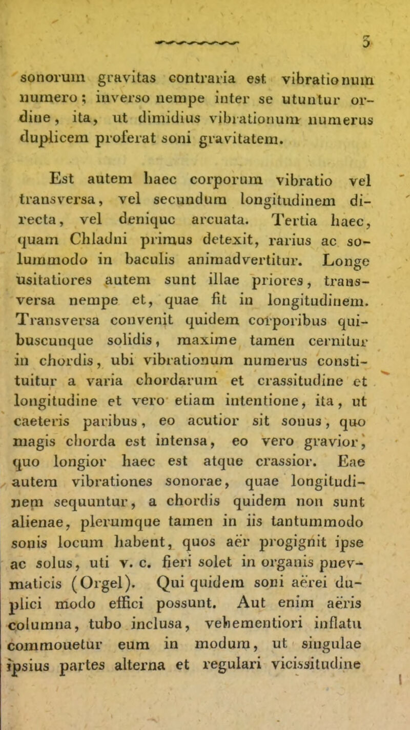 sonorum gravitas contraria est. vibrationum liumero ; inverso nempe inter se utuntur or- diue , ita, ut dimidius vibiatiouuru uumerus duplicem proierat soni gravitatem. Est autem haec corporum vibratio vel transversa, vel secundum longitudinem di- recta, vel deniquc arcuata. Tertia haec, quam Chladni primus detexit, rarius ac so- lummodo in baculis animadvertitur. Lonse usitatiores autem sunt illae priores, trans- versa nenrpe et, quae fit in longitudinem. Transversa convenit quidem corporibus qui- buscunque solidis, maxime tamen cernitur in chordis, ubi vibrationum nuraerus consti- tuitur a varia chordarum et crassitudine et longitudine et vero etiam intentione, ita, ut caeteris paribus, eo acutior sit sonus, quo magis chorda est intensa, eo vero gravior, <|uo longior haec est atque crassior. Eae autem vibrationes sonorae, quae longitudi- uem sequuntur, a chordis quidem non sunt alienae, plerumque tamen in iis tantummodo sonis locum habent, quos aer progignit ipse ac solus, uti v. c. fieri solet in organis pnev- maticis (Orgel). Qui quidem soni aerei du- plici modo effici possunt. Aut enim aeris columna, tubo inclusa, vehementiori inflatu commouetur eum in modum, ut singulae ipsius partes alterna et regulari vici.ssitudine