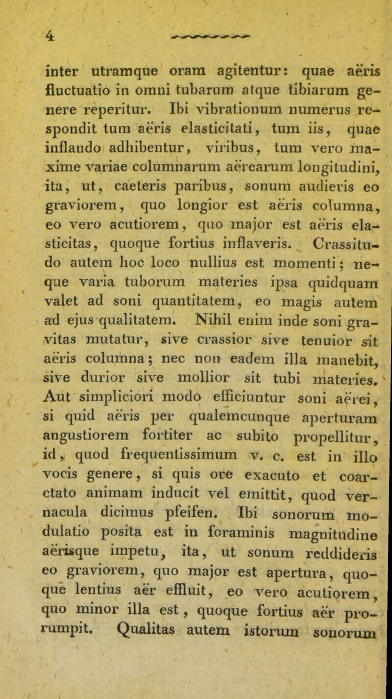 inter utramque orara agitentur: quae aeris fluctuatio in omni tubarum atque tibiarum ge- nere reperitur. Ibi vibrationum numerus re- spondit tum aeris elasticitati, tum iis, quae inflando adhibentur, viribus, tum vero ma- xime variae columnarum aerearum longiludini, ita, ut, caeteris paribus, sonum audieris eo graviorem, quo longior est aeris columna, eo vero acutiorem, quo major est aeris ela- sticitas, quoque fortius inflaveris. Crassitu- do autem hoc loco nullius est momenti; ne- que varia tuborum materies ipsa quidquam valet ad soni quantitatem, eo magis autem ad ejus qualitatem. Nihil enim inde soni gra- vitas mutatur, sive crassior sive tenuior sit aeris columna; nec non eadem illa manebit, sive durior sive mollior sit tubi materies. Aut simpliciori modo efficiuntur soni aeiei, si quid aeris per qualemcunque aperturam angustiorem fortiter ac subito propellitur, id, quod frequenlissimum v. c. est in illo vocis genere, si quis ore exacuto et coar- ctato animam inducit vel emittit, quod ver- nacula dicimus pfeifen. Ibi sonorum mo- dulatio posita est in foraminis magnitudine aerisque impetu, ita, ut sonum reddideris eo graviorem, quo major est apertura, quo- que lentius aer eflluit, eo vero aculiorem, quo minor illa est, quoque fortius aer pro- rumpit. Qualitas autem istorum sonorum