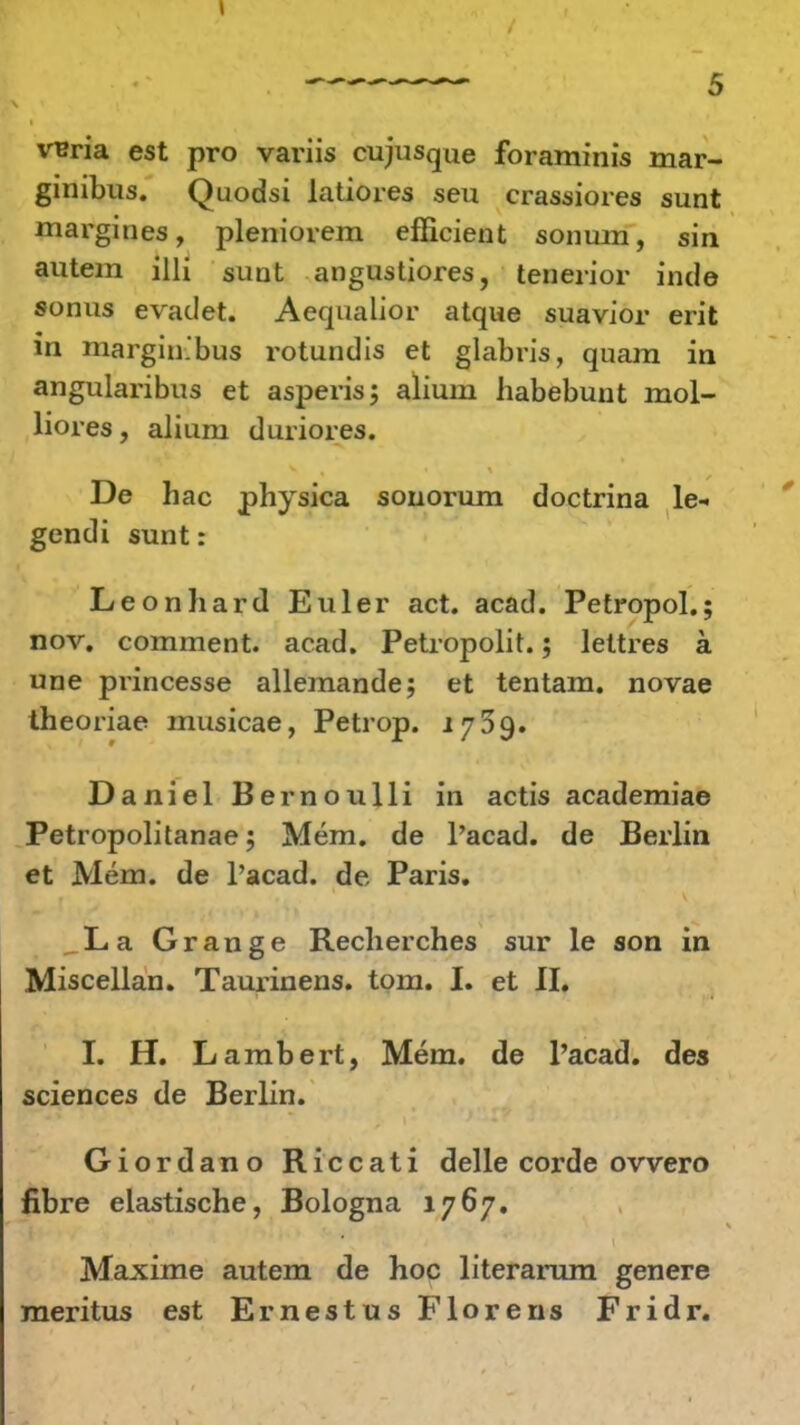 vuria est pro variis cujusque foraminis mar- ginibus. Quodsi latiores seu crassiores sunt margines, pleniorem efficient sonum, sin autem illi sunt angustiores, tenerior inde sonus evadet. Aequalior atque suavior erit in margin.bus rotundis et glabris, quam in angularibus et asperis; alium habebunt mol- liores, alium duriores. De hac physica sonorum doctrina le- gendi sunt: Leonhard Euler act. acad. Petropol.; nov. comment. acad. Petropolit.; lettres a une princesse allemande; et tentam. novae theoriae musicae, Petrop. 1759. Daniel Bernoulli in actis academiae Petropolitanae; Mem. de l'acad. de Berlin et Mem. de Pacad. de Paris. La Grange Recherches sur le son in Miscellan. Taurinens. tom. I. et II. I. H. Lambert, Mem. de l'acad. des sciences de Berlin. Giordano Riccati delle corde ovvero fibre elastische, Bologna 1767. . Maxime autem de hoc literamm genere meritus est Ernestus Florens Fridr.